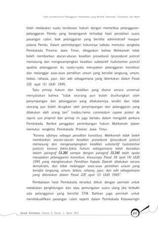 Tafsir Konstitusional Pelanggaran Pemilukada yang Bersifat Sistematis, Terstruktur dan Masif
Jurnal Konstitusi, Volume 9, Nomor 1, Maret 2012 217
telah melakukan suatu terobosan hukum dengan memeriksa pelanggaran-
pelanggaran Pemilu yang berpengaruh terhadap hasil perolehan suara
pasangan calon, baik pelanggaran yang bersifat administratif maupun
pidana Pemilu. Dalam pertimbangan hukumnya tatkala memutus sengketa
Pemilukada Provinsi Jawa Timur, ditegaskan bahwa Mahkamah tidak
boleh membiarkan aturan-aturan keadilan prosedural (procedural justice)
memasung dan mengesampingkan keadilan substantif (substantive justice)
apabila pelanggaran itu nyata-nyata merupakan pelanggaran konstitusi
dan melanggar asas-asas pemilihan umum yang bersifat langsung, umum,
bebas, rahasia, jujur, dan adil sebagaimana yang ditentukan dalam Pasal
22E ayat (1) UUD 1945.
Satu prinsip hukum dan keadilan yang dianut secara universal
menyatakan bahwa “tidak seorang pun boleh diuntungkan oleh
penyimpangan dan pelanggaran yang dilakukannya sendiri dan tidak
seorang pun boleh dirugikan oleh penyimpangan dan pelanggaran yang
dilakukan oleh orang lain” (nullus/nemo commodum capere potest de
injuria sua propria) dan prinsip ini juga berlaku dalam mengadili perkara
Pemilukada. Berikut penggalan pertimbangan hukum Mahkamah dalam
memutus sengketa Pemilukada Provinsi Jawa Timur.
“Karena sifatnya sebagai peradilan konstitusi, Mahkamah tidak boleh
membiarkan aturan-aturan keadilan prosedural (procedural justice)
memasung dan mengesampingkan keadilan substantif (substantive
justice), karena fakta-fakta hukum sebagaimana telah diuraikan
dalam paragraf [3.20] sampai dengan paragraf [3.24] telah nyata
merupakan pelanggaran konstitusi, khususnya Pasal 18 ayat (4) UUD
1945 yang mengharuskan Pemilihan Kepala Daerah dilakukan secara
demokratis, dan tidak melanggar asas-asas pemilihan umum yang
bersifat langsung, umum, bebas, rahasia, jujur, dan adil sebagaimana
yang ditentukan dalam Pasal 22E ayat (1) UUD 1945”.
Pembatalan hasil Pemilukada tersebut diikuti dengan perintah untuk
melakukan penghitungan dan atau pemungutan suara ulang jika terbukti
ada pelanggaran yang bersifat STM. Bahkan juga perintah untuk
mendiskualifikasi pasangan calon seperti dalam Pemilukada Kotawaringin
 
