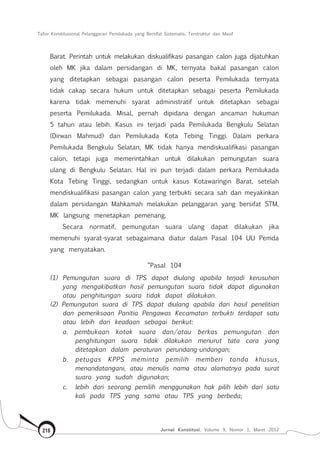 Tafsir Konstitusional Pelanggaran Pemilukada yang Bersifat Sistematis, Terstruktur dan Masif
Jurnal Konstitusi, Volume 9, Nomor 1, Maret 2012218
Barat. Perintah untuk melakukan diskualifikasi pasangan calon juga dijatuhkan
oleh MK jika dalam persidangan di MK, ternyata bakal pasangan calon
yang ditetapkan sebagai pasangan calon peserta Pemilukada ternyata
tidak cakap secara hukum untuk ditetapkan sebagai peserta Pemilukada
karena tidak memenuhi syarat administratif untuk ditetapkan sebagai
peserta Pemilukada. Misal, pernah dipidana dengan ancaman hukuman
5 tahun atau lebih. Kasus ini terjadi pada Pemilukada Bengkulu Selatan
(Dirwan Mahmud) dan Pemilukada Kota Tebing Tinggi. Dalam perkara
Pemilukada Bengkulu Selatan, MK tidak hanya mendiskualifikasi pasangan
calon, tetapi juga memerintahkan untuk dilakukan pemungutan suara
ulang di Bengkulu Selatan. Hal ini pun terjadi dalam perkara Pemilukada
Kota Tebing Tinggi, sedangkan untuk kasus Kotawaringin Barat, setelah
mendiskualifikasi pasangan calon yang terbukti secara sah dan meyakinkan
dalam persidangan Mahkamah melakukan pelanggaran yang bersifat STM,
MK langsung menetapkan pemenang.
Secara normatif, pemungutan suara ulang dapat dilakukan jika
memenuhi syarat-syarat sebagaimana diatur dalam Pasal 104 UU Pemda
yang menyatakan.
“Pasal 104
(1) Pemungutan suara di TPS dapat diulang apabila terjadi kerusuhan
yang mengakibatkan hasil pemungutan suara tidak dapat digunakan
atau penghitungan suara tidak dapat dilakukan.
(2) Pemungutan suara di TPS dapat diulang apabila dari hasil penelitian
dan pemeriksaan Panitia Pengawas Kecamatan terbukti terdapat satu
atau lebih dari keadaan sebagai berikut:
a. pembukaan kotak suara dan/atau berkas pemungutan dan
penghitungan suara tidak dilakukan menurut tata cara yang
ditetapkan dalam peraturan perundang-undangan;
b. petugas KPPS meminta pemilih memberi tanda khusus,
menandatangani, atau menulis nama atau alamatnya pada surat
suara yang sudah digunakan;
c.	 lebih dari seorang pemilih menggunakan hak pilih lebih dari satu
kali pada TPS yang sama atau TPS yang berbeda;
 