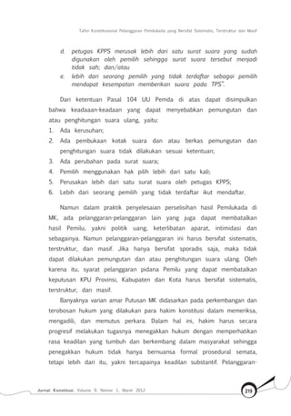 Tafsir Konstitusional Pelanggaran Pemilukada yang Bersifat Sistematis, Terstruktur dan Masif
Jurnal Konstitusi, Volume 9, Nomor 1, Maret 2012 219
d.	 petugas KPPS merusak lebih dari satu surat suara yang sudah
digunakan oleh pemilih sehingga surat suara tersebut menjadi
tidak sah; dan/atau
e.	 lebih dari seorang pemilih yang tidak terdaftar sebagai pemilih
mendapat kesempatan memberikan suara pada TPS”.
Dari ketentuan Pasal 104 UU Pemda di atas dapat disimpulkan
bahwa keadaaan-keadaan yang dapat menyebabkan pemungutan dan
atau penghitungan suara ulang, yaitu:
1.	 Ada kerusuhan;
2.	 Ada pembukaan kotak suara dan atau berkas pemungutan dan
penghitungan suara tidak dilakukan sesuai ketentuan;
3.	 Ada perubahan pada surat suara;
4.	 Pemilih menggunakan hak pilih lebih dari satu kali;
5.	 Perusakan lebih dari satu surat suara oleh petugas KPPS;
6.	 Lebih dari seorang pemilih yang tidak terdaftar ikut mendaftar.
Namun dalam praktik penyelesaian perselisihan hasil Pemilukada di
MK, ada pelanggaran-pelanggaran lain yang juga dapat membatalkan
hasil Pemilu, yakni politik uang, keterlibatan aparat, intimidasi dan
sebagainya. Namun pelanggaran-pelanggaran ini harus bersifat sistematis,
terstruktur, dan masif. Jika hanya bersifat sporadis saja, maka tidak
dapat dilakukan pemungutan dan atau penghitungan suara ulang. Oleh
karena itu, syarat pelanggaran pidana Pemilu yang dapat membatalkan
keputusan KPU Provinsi, Kabupaten dan Kota harus bersifat sistematis,
terstruktur, dan masif.
Banyaknya varian amar Putusan MK didasarkan pada perkembangan dan
terobosan hukum yang dilakukan para hakim konstitusi dalam memeriksa,
mengadili, dan memutus perkara. Dalam hal ini, hakim harus secara
progresif melakukan tugasnya menegakkan hukum dengan memperhatikan
rasa keadilan yang tumbuh dan berkembang dalam masyarakat sehingga
penegakkan hukum tidak hanya bernuansa formal prosedural semata,
tetapi lebih dari itu, yakni tercapainya keadilan substantif. Pelanggaran-
 