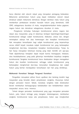 Mahkamah Konstitusi dan Kontrak Outsourcing
Jurnal Konstitusi, Volume 9, Nomor 1, Maret 20126
harus dibentuk oleh seluruh rakyat yang merupakan pemegang kedaulatan.
Mekanisme pembentukan hukum yang dapat melibatkan seluruh rakyat
dimaksud adalah mekanisme demokrasi. Dengan demikian maka hukum yang
memberikan pembatasan tersebut haruslah hukum yang demokratis. UUD
1945, sebagaimana diuraikan di muka, mengimplementasikan kedua gagasan,
negara hukum dan demokrasi sebagaimana diuraikan di muka.
Pengaturan terhadap hubungan konstitusional antara negara dan
rakyat atau masyarakat, yang di dalamnya terdapat kepentingan-kepentingan
konstitusional sebagai subjek konstitusional, dilakukan, antara lain, dengan
menetapkan adanya hak atau kewenangan dan kewajiban konstitusional.
Hak merupakan kemanfaatan bagi subjek konstitusional yang terpenuhinya
secara efektif terjadi manakala subjek konstitusional lain yang berkewajiban
menghormati dan/atau menjalankan kewajiban konstitusionalnya. Tanpa itu
hak hanya merupakan ketentuan kosong yang tidak memiliki arti apa-apa.
Tidak dijalankannya kewajiban dapat terjadi karena kesengajaan, kelalaian,
atau kesalahpahaman, yang pada gilirannya menimbulkan terjadinya sengketa
konstitusional. Sengketa konstitusional harus diselesaikan dengan menegakkan
hukum dan keadilan konstitusional, sehingga subjek konstitusional yang
berkewajiban menghormati dan/atau menunaikan kewajibannya dan subjek
hukum yang berhak mendapatkan kemanfaatan dari hak yang dimilikinya.
Mahkamah Konstitusi Sebagai Pengawal Konstitusi
Pengadilan merupakan pilihan forum ajudikasi dan benteng terakhir bagi
masyarakat yang beradab dalam penyelesaian sengketa, khususnya terkait
dengan persoalan hukum. Sebab, manakala sengketa tidak diselesaikan
berarti membiarkan berlangsungnya ketidakadilan dan ketidaktertiban dalam
masyarakat secara terus menerus.
Terkait dengan persoalan konstitusional yang juga merupakan persoalan
hukum, yaitu hukum tertinggi yang mengatur ketatanegaraan; membiarkan
sengketa konstitusional tanpa ada penyelesaian, bukan saja menghambat
 