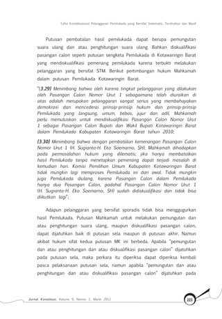 Tafsir Konstitusional Pelanggaran Pemilukada yang Bersifat Sistematis, Terstruktur dan Masif
Jurnal Konstitusi, Volume 9, Nomor 1, Maret 2012 223
Putusan pembatalan hasil pemilukada dapat berupa pemungutan
suara ulang dan atau penghitungan suara ulang. Bahkan diskualifikasi
pasangan calon seperti putusan sengketa Pemilukada di Kotawaringin Barat
yang mendiskualifikasi pemenang pemilukada karena terbukti melakukan
pelanggaran yang bersifat STM. Berikut pertimbangan hukum Mahkamah
dalam putusan Pemilukada Kotawaringin Barat.
“[3.29] Menimbang bahwa oleh karena tingkat pelanggaran yang dilakukan
oleh Pasangan Calon Nomor Urut 1 sebagaimana telah diuraikan di
atas adalah merupakan pelanggaran sangat serius yang membahayakan
demokrasi dan mencederai prinsip-prinsip hukum dan prinsip-prinsip
Pemilukada yang langsung, umum, bebas, jujur dan adil, Mahkamah
perlu memutuskan untuk mendiskualifikasi Pasangan Calon Nomor Urut
1 sebagai Pasangan Calon Bupati dan Wakil Bupati Kotawaringin Barat
dalam Pemilukada Kabupaten Kotawaringin Barat tahun 2010;
[3.30] Menimbang bahwa dengan pembatalan kemenangan Pasangan Calon
Nomor Urut 1 (H. Sugianto-H. Eko Soemarno, SH), Mahkamah dihadapkan
pada permasalahan hukum yang dilematis; jika hanya membatalkan
hasil Pemilukada tanpa menetapkan pemenang dapat terjadi masalah di
kemudian hari. Komisi Pemilihan Umum Kabupaten Kotawaringan Barat
tidak mungkin lagi memproses Pemilukada ini dari awal. Tidak mungkin
juga Pemilukada diulang, karena Pasangan Calon dalam Pemilukada
hanya dua Pasangan Calon, padahal Pasangan Calon Nomor Urut 1
(H. Sugianto-H. Eko Soemarno, SH) sudah didiskualifikasi dan tidak bisa
diikutkan lagi”;
Adapun pelanggaran yang bersifat sporadis tidak bisa menggugurkan
hasil Pemilukada. Putusan Mahkamah untuk melakukan pemungutan dan
atau penghitungan suara ulang, maupun diskualifikasi pasangan calon,
dapat dijatuhkan baik di putusan sela maupun di putusan akhir. Namun
akibat hukum sifat kedua putusan MK ini berbeda. Apabila “pemungutan
dan atau penghitungan dan atau diskualifikasi pasangan calon” dijatuhkan
pada putusan sela, maka perkara itu diperiksa dapat diperiksa kembali
pasca pelaksanaan putusan sela, namun apabila “pemungutan dan atau
penghitungan dan atau diskualifikasi pasangan calon” dijatuhkan pada
 