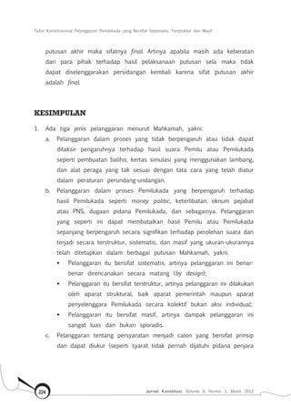 Tafsir Konstitusional Pelanggaran Pemilukada yang Bersifat Sistematis, Terstruktur dan Masif
Jurnal Konstitusi, Volume 9, Nomor 1, Maret 2012224
putusan akhir maka sifatnya final. Artinya apabila masih ada keberatan
dari para pihak terhadap hasil pelaksanaan putusan sela maka tidak
dapat diselenggarakan persidangan kembali karena sifat putusan akhir
adalah final.
KESIMPULAN
1.	 Ada tiga jenis pelanggaran menurut Mahkamah, yakni:
a.	 Pelanggaran dalam proses yang tidak berpengaruh atau tidak dapat
ditaksir pengaruhnya terhadap hasil suara Pemilu atau Pemilukada
seperti pembuatan baliho, kertas simulasi yang menggunakan lambang,
dan alat peraga yang tak sesuai dengan tata cara yang telah diatur
dalam peraturan perundang-undangan.
b.	 Pelanggaran dalam proses Pemilukada yang berpengaruh terhadap
hasil Pemilukada seperti money politic, keterlibatan oknum pejabat
atau PNS, dugaan pidana Pemilukada, dan sebagainya. Pelanggaran
yang seperti ini dapat membatalkan hasil Pemilu atau Pemilukada
sepanjang berpengaruh secara signifikan terhadap perolehan suara dan
terjadi secara terstruktur, sistematis, dan masif yang ukuran-ukurannya
telah ditetapkan dalam berbagai putusan Mahkamah, yakni.
	 Pelanggaran itu bersifat sistematis, artinya pelanggaran ini benar-
benar direncanakan secara matang (by design);
	 Pelanggaran itu bersifat terstruktur, artinya pelanggaran ini dilakukan
oleh aparat struktural, baik aparat pemerintah maupun aparat
penyelenggara Pemilukada secara kolektif bukan aksi individual;
	 Pelanggaran itu bersifat masif, artinya dampak pelanggaran ini
sangat luas dan bukan sporadis.
c.	 Pelanggaran tentang persyaratan menjadi calon yang bersifat prinsip
dan dapat diukur (seperti syarat tidak pernah dijatuhi pidana penjara
 