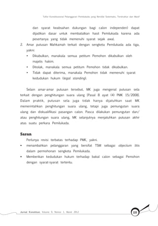 Tafsir Konstitusional Pelanggaran Pemilukada yang Bersifat Sistematis, Terstruktur dan Masif
Jurnal Konstitusi, Volume 9, Nomor 1, Maret 2012 225
dan syarat keabsahan dukungan bagi calon independen) dapat
dijadikan dasar untuk membatalkan hasil Pemilukada karena ada
pesertanya yang tidak memenuhi syarat sejak awal.
2.	 Amar putusan Mahkamah terkait dengan sengketa Pemilukada ada tiga,
yakni:
•	 Dikabulkan, manakala semua petitum Pemohon dikabulkan oleh
majelis hakim.
•	 Ditolak, manakala semua petitum Pemohon tidak dikabulkan.
•	 Tidak dapat diterima, manakala Pemohon tidak memenuhi syarat
kedudukan hukum (legal standing).
Selain amar-amar putusan tersebut, MK juga mengenal putusan sela
terkait dengan penghitungan suara ulang [Pasal 8 ayat (4) PMK 15/2008].
Dalam praktik, putusan sela juga tidak hanya dijatuhkan saat MK
memerintahkan penghitungan suara ulang, tetapi juga pemungutan suara
ulang dan diskualifikasi pasangan calon. Pasca dilakukan pemungutan dan/
atau penghitungan suara ulang, MK selanjutnya menjatuhkan putusan akhir
atas suatu perkara Pemilukada.
Saran
Perlunya revisi terbatas terhadap PMK, yakni.
	 menambahkan pelanggaran yang bersifat TSM sebagai objectum litis
dalam permohonan sengketa Pemilukada.
	 Memberikan kedudukan hukum terhadap bakal calon sebagai Pemohon
dengan syarat-syarat tertentu.
 