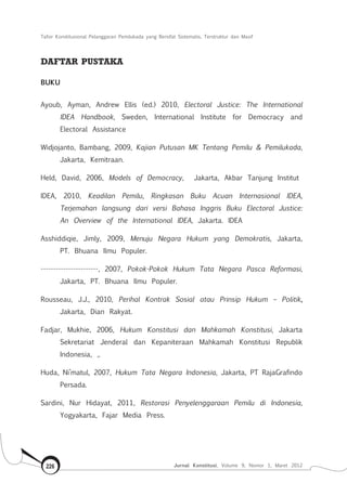 Tafsir Konstitusional Pelanggaran Pemilukada yang Bersifat Sistematis, Terstruktur dan Masif
Jurnal Konstitusi, Volume 9, Nomor 1, Maret 2012226
DAFTAR PUSTAKA
BUKU
Ayoub, Ayman, Andrew Ellis (ed.) 2010, Electoral Justice: The International
IDEA Handbook, Sweden, International Institute for Democracy and
Electoral Assistance
Widjojanto, Bambang, 2009, Kajian Putusan MK Tentang Pemilu & Pemilukada,
Jakarta, Kemitraan.
Held, David, 2006, Models of Democracy, Jakarta, Akbar Tanjung Institut
IDEA, 2010, Keadilan Pemilu, Ringkasan Buku Acuan Internasional IDEA,
Terjemahan langsung dari versi Bahasa Inggris Buku Electoral Justice:
An Overview of the International IDEA, Jakarta. IDEA
Asshiddiqie, Jimly, 2009, Menuju Negara Hukum yang Demokratis, Jakarta,
PT. Bhuana Ilmu Populer.
-----------------------, 2007, Pokok-Pokok Hukum Tata Negara Pasca Reformasi,
Jakarta, PT. Bhuana Ilmu Populer.
Rousseau, J.J., 2010, Perihal Kontrak Sosial atau Prinsip Hukum – Politik,
Jakarta, Dian Rakyat.
Fadjar, Mukhie, 2006, Hukum Konstitusi dan Mahkamah Konstitusi, Jakarta
Sekretariat Jenderal dan Kepaniteraan Mahkamah Konstitusi Republik
Indonesia, ,.
Huda, Ni’matul, 2007, Hukum Tata Negara Indonesia, Jakarta, PT RajaGrafindo
Persada.
Sardini, Nur Hidayat, 2011, Restorasi Penyelenggaraan Pemilu di Indonesia,
Yogyakarta, Fajar Media Press.
 