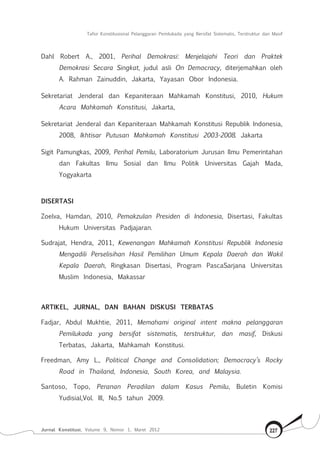 Tafsir Konstitusional Pelanggaran Pemilukada yang Bersifat Sistematis, Terstruktur dan Masif
Jurnal Konstitusi, Volume 9, Nomor 1, Maret 2012 227
Dahl Robert A., 2001, Perihal Demokrasi: Menjelajahi Teori dan Praktek
Demokrasi Secara Singkat, judul asli On Democracy, diterjemahkan oleh
A. Rahman Zainuddin, Jakarta, Yayasan Obor Indonesia.
Sekretariat Jenderal dan Kepaniteraan Mahkamah Konstitusi, 2010, Hukum
Acara Mahkamah Konstitusi, Jakarta,
Sekretariat Jenderal dan Kepaniteraan Mahkamah Konstitusi Republik Indonesia,
2008, Ikhtisar Putusan Mahkamah Konstitusi 2003-2008. Jakarta
Sigit Pamungkas, 2009, Perihal Pemilu, Laboratorium Jurusan Ilmu Pemerintahan
dan Fakultas Ilmu Sosial dan Ilmu Politik Universitas Gajah Mada,
Yogyakarta
DISERTASI
Zoelva, Hamdan, 2010, Pemakzulan Presiden di Indonesia, Disertasi, Fakultas
Hukum Universitas Padjajaran.
Sudrajat, Hendra, 2011, Kewenangan Mahkamah Konstitusi Republik Indonesia
Mengadili Perselisihan Hasil Pemilihan Umum Kepala Daerah dan Wakil
Kepala Daerah, Ringkasan Disertasi, Program PascaSarjana Universitas
Muslim Indonesia, Makassar
ARTIKEL, JURNAL, DAN BAHAN DISKUSI TERBATAS
Fadjar, Abdul Mukhtie, 2011, Memahami original intent makna pelanggaran
Pemilukada yang bersifat sistematis, terstruktur, dan masif, Diskusi
Terbatas, Jakarta, Mahkamah Konstitusi.
Freedman, Amy L., Political Change and Consolidation; Democracy’s Rocky
Road in Thailand, Indonesia, South Korea, and Malaysia.
Santoso, Topo, Peranan Peradilan dalam Kasus Pemilu, Buletin Komisi
Yudisial,Vol. III, No.5 tahun 2009.
 