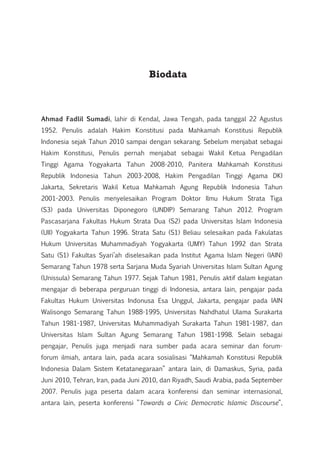Biodata
Ahmad Fadlil Sumadi, lahir di Kendal, Jawa Tengah, pada tanggal 22 Agustus
1952. Penulis adalah Hakim Konstitusi pada Mahkamah Konstitusi Republik
Indonesia sejak Tahun 2010 sampai dengan sekarang. Sebelum menjabat sebagai
Hakim Konstitusi, Penulis pernah menjabat sebagai Wakil Ketua Pengadilan
Tinggi Agama Yogyakarta Tahun 2008-2010, Panitera Mahkamah Konstitusi
Republik Indonesia Tahun 2003-2008, Hakim Pengadilan Tinggi Agama DKI
Jakarta, Sekretaris Wakil Ketua Mahkamah Agung Republik Indonesia Tahun
2001-2003. Penulis menyelesaikan Program Doktor Ilmu Hukum Strata Tiga
(S3) pada Universitas Diponegoro (UNDIP) Semarang Tahun 2012. Program
Pascasarjana Fakultas Hukum Strata Dua (S2) pada Universitas Islam Indonesia
(UII) Yogyakarta Tahun 1996. Strata Satu (S1) Beliau selesaikan pada Fakulatas
Hukum Universitas Muhammadiyah Yogyakarta (UMY) Tahun 1992 dan Strata
Satu (S1) Fakultas Syari’ah diselesaikan pada Institut Agama Islam Negeri (IAIN)
Semarang Tahun 1978 serta Sarjana Muda Syariah Universitas Islam Sultan Agung
(Unissula) Semarang Tahun 1977. Sejak Tahun 1981, Penulis aktif dalam kegiatan
mengajar di beberapa perguruan tinggi di Indonesia, antara lain, pengajar pada
Fakultas Hukum Universitas Indonusa Esa Unggul, Jakarta, pengajar pada IAIN
Walisongo Semarang Tahun 1988-1995, Universitas Nahdhatul Ulama Surakarta
Tahun 1981-1987, Universitas Muhammadiyah Surakarta Tahun 1981-1987, dan
Universitas Islam Sultan Agung Semarang Tahun 1981-1998. Selain sebagai
pengajar, Penulis juga menjadi nara sumber pada acara seminar dan forum-
forum ilmiah, antara lain, pada acara sosialisasi “Mahkamah Konstitusi Republik
Indonesia Dalam Sistem Ketatanegaraan” antara lain, di Damaskus, Syria, pada
Juni 2010, Tehran, Iran, pada Juni 2010, dan Riyadh, Saudi Arabia, pada September
2007. Penulis juga peserta dalam acara konferensi dan seminar internasional,
antara lain, peserta konferensi ”Towards a Civic Democratic Islamic Discourse”,
 