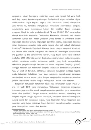 Mahkamah Konstitusi dan Kontrak Outsourcing
Jurnal Konstitusi, Volume 9, Nomor 1, Maret 2012 7
tercapainya tujuan bernegara, melainkan dapat pula terjadi hal yang lebih
buruk lagi, seperti kesewenang-wenangan (kedhaliman) negara terhadap rakyat,
ketidakpatuhan rakyat kepada negara, atau kekacauan (chaos) masyarakat.
Oleh karena itu, konstitusi menyediakan mekanisme penyelesaian sengketa
konstitusional guna menegakkan hukum dan keadilan dalam kehidupan
bernegara. Untuk itu pula perubahan Pasal 24 ayat (2) UUD 1945 menetapkan
adanya Mahkamah Konstitusi, “Kekuasaan Kehakiman dilakukan oleh sebuah
Mahkamah Agung dan badan peradilan yang berada di bawahnya dalam
lingkungan peradilan umum, lingkungan peradilan agama, lingkungan peradilan
militer, lingkungan peradilan tata usaha negara, dan oleh sebuah Mahkamah
Konstitusi”.6
Mahkamah Konstitusi dibentuk dalam rangka mengawal konstitusi,
atau secara lebih spesifik, mengawal hak dan/atau kewenangan konstitusional
(the guardian of the constitutional rights)7
, yang dalam kurun waktu sebelum
perubahan UUD 1945 tidak pernah diselesaikan secara hukum melalui mekanisme
yudisial, melainkan melalui mekanisme politik, yang lebih mengandalkan
mekanisme penyelesaiannya berdasarkan sistem mayoritas (majority system),
sehingga keadilan dan kebenaran acapkali terabaikan. Berdasarkan perubahan
Pasal 24 ayat (2) tersebut, Mahkamah Konstitusi merupakan lembaga negara,
pelaku kekuasaan kehakiman yang tugas pokoknya menyelesaikan persoalan
konstitusional secara hukum, yaitu dengan menggunakan mekanisme peradilan
(judicial mechanism) dalam rangka menegakkan hukum dan keadilan.
Pengertian kekuasaan kehakiman telah pula dirumuskan dalam Pasal 24
ayat (1) UUD 1945 yang menyatakan, “Kekuasaan kehakiman merupakan
kekuasaan yang merdeka untuk menyelenggarakan peradilan guna menegakkan
hukum dan keadilan”.8
Dengan rumusan perubahan tersebut, dipandang dari
perspektif negara sebagai organisasi kekuasaan, kekuasaan kehakiman merupakan
cabang utama dari kekuasaan negara, yang disyaratkan harus independen dan
imparsial, yang tugas pokoknya (main function) menyelenggarakan peradilan
guna menegakkan hukum dan keadilan.
6	
Indonesia, Undang-Undang Dasar Negara Republik Indonesia Tahun 1945, Pasal 24 (2).
7	
Jimly Asshiddiqie, dalam makalah “Mahkamah Konstitusi Dalam Sistem Ketatanegaraan Republik Indonesia”, Bahan ceramah pada Pendidikan
Sespati dan Sespim Polri, Bandung, 19 April 2008.
8	
Indonesia, Undang-Undang Dasar Negara Republik Indonesia Tahun 1945, Pasal 24 (1).
 