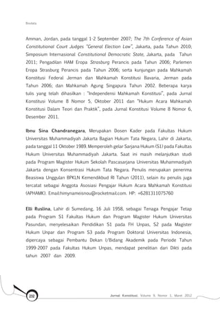 Biodata
Jurnal Konstitusi, Volume 9, Nomor 1, Maret 2012232
Amman, Jordan, pada tanggal 1-2 September 2007; The 7th Conference of Asian
Constitutional Court Judges “General Election Law”, Jakarta, pada Tahun 2010;
Simposium Internasional Constitutional Democratic State, Jakarta, pada Tahun
2011; Pengadilan HAM Eropa Strasburg Perancis pada Tahun 2006; Parlemen
Eropa Strasburg Perancis pada Tahun 2006; serta kunjungan pada Mahkamah
Konstitusi Federal Jerman dan Mahkamah Konstitusi Bavaria, Jerman pada
Tahun 2006; dan Mahkamah Agung Singapura Tahun 2002. Beberapa karya
tulis yang telah dihasilkan : “Independensi Mahkamah Konstitusi”, pada Jurnal
Konstitusi Volume 8 Nomor 5, Oktober 2011 dan “Hukum Acara Mahkamah
Konstitusi Dalam Teori dan Praktik”, pada Jurnal Konstitusi Volume 8 Nomor 6,
Desember 2011.
Ibnu Sina Chandranegara, Merupakan Dosen Kader pada Fakultas Hukum
Universitas Muhammadiyah Jakarta Bagian Hukum Tata Negara, Lahir di Jakarta,
pada tanggal 11 Oktober 1989. Memperoleh gelar Sarjana Hukum (S1) pada Fakultas
Hukum Universitas Muhammadiyah Jakarta. Saat ini masih melanjutkan studi
pada Program Magister Hukum Sekolah Pascasarjana Universitas Muhammadiyah
Jakarta dengan Konsentrasi Hukum Tata Negara. Penulis merupakan penerima
Beasiswa Unggulan BPKLN Kemendikbud RI Tahun (2011), selain itu penulis juga
tercatat sebagai Anggota Asosiasi Pengajar Hukum Acara Mahkamah Konstitusi
(APHAMK). Email:himynameisnou@rocketmail.com. HP: +6281311075760
Elli Ruslina, Lahir di Sumedang, 16 Juli 1958, sebagai Tenaga Pengajar Tetap
pada Program S1 Fakultas Hukum dan Program Magister Hukum Universitas
Pasundan, menyelesaikan Pendidikan S1 pada FH Unpas, S2 pada Magister
Hukum Unpar dan Program S3 pada Program Doktoral Universitas Indonesia,
dipercaya sebagai Pembantu Dekan I/Bidang Akademik pada Periode Tahun
1999-2007 pada Fakultas Hukum Unpas, mendapat penelitian dari Dikti pada
tahun 2007 dan 2009.
 