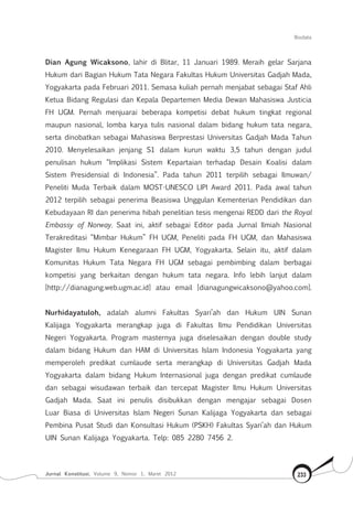 Biodata
Jurnal Konstitusi, Volume 9, Nomor 1, Maret 2012 233
Dian Agung Wicaksono, lahir di Blitar, 11 Januari 1989. Meraih gelar Sarjana
Hukum dari Bagian Hukum Tata Negara Fakultas Hukum Universitas Gadjah Mada,
Yogyakarta pada Februari 2011. Semasa kuliah pernah menjabat sebagai Staf Ahli
Ketua Bidang Regulasi dan Kepala Departemen Media Dewan Mahasiswa Justicia
FH UGM. Pernah menjuarai beberapa kompetisi debat hukum tingkat regional
maupun nasional, lomba karya tulis nasional dalam bidang hukum tata negara,
serta dinobatkan sebagai Mahasiswa Berprestasi Universitas Gadjah Mada Tahun
2010. Menyelesaikan jenjang S1 dalam kurun waktu 3,5 tahun dengan judul
penulisan hukum “Implikasi Sistem Kepartaian terhadap Desain Koalisi dalam
Sistem Presidensial di Indonesia”. Pada tahun 2011 terpilih sebagai Ilmuwan/
Peneliti Muda Terbaik dalam MOST-UNESCO LIPI Award 2011. Pada awal tahun
2012 terpilih sebagai penerima Beasiswa Unggulan Kementerian Pendidikan dan
Kebudayaan RI dan penerima hibah penelitian tesis mengenai REDD dari the Royal
Embassy of Norway. Saat ini, aktif sebagai Editor pada Jurnal Ilmiah Nasional
Terakreditasi “Mimbar Hukum” FH UGM, Peneliti pada FH UGM, dan Mahasiswa
Magister Ilmu Hukum Kenegaraan FH UGM, Yogyakarta. Selain itu, aktif dalam
Komunitas Hukum Tata Negara FH UGM sebagai pembimbing dalam berbagai
kompetisi yang berkaitan dengan hukum tata negara. Info lebih lanjut dalam
[http://dianagung.web.ugm.ac.id] atau email [dianagungwicaksono@yahoo.com].
Nurhidayatuloh, adalah alumni Fakultas Syari’ah dan Hukum UIN Sunan
Kalijaga Yogyakarta merangkap juga di Fakultas Ilmu Pendidikan Universitas
Negeri Yogyakarta. Program masternya juga diselesaikan dengan double study
dalam bidang Hukum dan HAM di Universitas Islam Indonesia Yogyakarta yang
memperoleh predikat cumlaude serta merangkap di Universitas Gadjah Mada
Yogyakarta dalam bidang Hukum Internasional juga dengan predikat cumlaude
dan sebagai wisudawan terbaik dan tercepat Magister Ilmu Hukum Universitas
Gadjah Mada. Saat ini penulis disibukkan dengan mengajar sebagai Dosen
Luar Biasa di Universitas Islam Negeri Sunan Kalijaga Yogyakarta dan sebagai
Pembina Pusat Studi dan Konsultasi Hukum (PSKH) Fakultas Syari’ah dan Hukum
UIN Sunan Kalijaga Yogyakarta. Telp: 085 2280 7456 2.
 