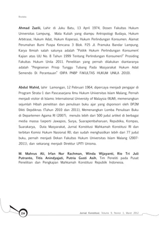 Biodata
Jurnal Konstitusi, Volume 9, Nomor 1, Maret 2012234
Ahmad Zazili, Lahir di Juku Batu, 13 April 1974, Dosen Fakultas Hukum
Universitas Lampung, Mata Kuliah yang diampu Antropologi Budaya, Hukum
Arbitrase, Hukum Adat, Hukum Koperasi, Hukum Perlindungan Konsumen. Alamat
Perumahan Bumi Puspa Kencana 3 Blok. P25 Jl. Pramuka Bandar Lampung.
Karya Ilimiah salah satunya adalah “Politik Hukum Perlindungan Konsumen(
Kajian atas UU No. 8 Tahun 1999 Tentang Perlindungan Konsumen)” Prosiding
Fakultas Hukum Unila 2011. Penelitian yang pernah dilakukan diantaranya
adalah “Pergeseran Prisip Tunggu Tubang Pada Masyarakat Hukum Adat
Semendo Di Perantauan” (DIPA PNBP FAKULTAS HUKUM UNILA 2010).
Abdul Wahid, lahir Lamongan, 12 Pebruari 1964, dipercaya menjadi pengajar di
Program Strata-1 dan Pascasarjana Ilmu Hukum Universitas Islam Malang, Pernah
menjadi visitor di Islamic International University of Malaysia (IIUM), memenangkan
sejumlah Hibah penelitian dan penulisan buku ajar yang dsponsori oleh DP2M
Dikti Depdiknas (Tahun 2010 dan 2011), Memenangkan Lomba Penulisan Buku
di Departemen Agama RI (2007), menulis lebih dari 500 judul artikel di berbagai
media massa (seperti Jawapos, Surya, Suarapembaharuan, Republika, Kompas,
Suarakarya, Duta Masyarakat, Jurnal Konstitusi Mahkamah Konstitusi RI dan
terbitan Komisi Hukum Nasional RI), dan sudah menghasilkan lebih dari 77 judul
buku, pernah menjadi Dekan Fakultas Hukum Universitas Islam Malang (2007-
2011), dan sekarang menjadi Direktur LPITI Unisma.
M. Mahrus Ali, Irfan Nur Rachman, Winda Wijayanti, Rio Tri Juli
Putranto, Titis Anindyajati, Putria Gusti Asih, Tim Peneliti pada Pusat
Penelitian dan Pengkajian Mahkamah Konstitusi Republik Indonesia.
 