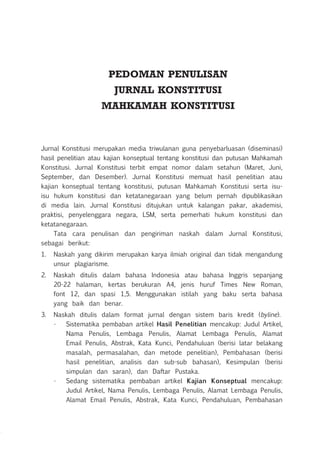 PEDOMAN PENULISAN
JURNAL KONSTITUSI
MAHKAMAH KONSTITUSI
Jurnal Konstitusi merupakan media triwulanan guna penyebarluasan (diseminasi)
hasil penelitian atau kajian konseptual tentang konstitusi dan putusan Mahkamah
Konstitusi. Jurnal Konstitusi terbit empat nomor dalam setahun (Maret, Juni,
September, dan Desember). Jurnal Konstitusi memuat hasil penelitian atau
kajian konseptual tentang konstitusi, putusan Mahkamah Konstitusi serta isu-
isu hukum konstitusi dan ketatanegaraan yang belum pernah dipublikasikan
di media lain. Jurnal Konstitusi ditujukan untuk kalangan pakar, akademisi,
praktisi, penyelenggara negara, LSM, serta pemerhati hukum konstitusi dan
ketatanegaraan.
Tata cara penulisan dan pengiriman naskah dalam Jurnal Konstitusi,
sebagai berikut:
1.	 Naskah yang dikirim merupakan karya ilmiah original dan tidak mengandung
unsur plagiarisme.
2.	 Naskah ditulis dalam bahasa Indonesia atau bahasa Inggris sepanjang
20-22 halaman, kertas berukuran A4, jenis huruf Times New Roman,
font 12, dan spasi 1,5. Menggunakan istilah yang baku serta bahasa
yang baik dan benar.
3.	 Naskah ditulis dalam format jurnal dengan sistem baris kredit (byline).
•	 Sistematika pembaban artikel Hasil Penelitian mencakup: Judul Artikel,
Nama Penulis, Lembaga Penulis, Alamat Lembaga Penulis, Alamat
Email Penulis, Abstrak, Kata Kunci, Pendahuluan (berisi latar belakang
masalah, permasalahan, dan metode penelitian), Pembahasan (berisi
hasil penelitian, analisis dan sub-sub bahasan), Kesimpulan (berisi
simpulan dan saran), dan Daftar Pustaka.
•	 Sedang sistematika pembaban artikel Kajian Konseptual mencakup:
Judul Artikel, Nama Penulis, Lembaga Penulis, Alamat Lembaga Penulis,
Alamat Email Penulis, Abstrak, Kata Kunci, Pendahuluan, Pembahasan
 
