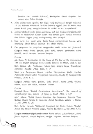 Pedoman Penulisan
Jurnal Konstitusi, Volume 9, Nomor 1, Maret 2012236
(analisis dan sub-sub bahasan), Kesimpulan (berisi simpulan dan
saran), dan Daftar Pustaka.
4.	 Judul artikel harus spesifik dan lugas yang dirumuskan dengan maksimal
12 kata (bahasa Indonesia), 10 kata (bahasa Inggris), atau 90 ketuk pada
papan kunci, yang menggambarkan isi artikel secara komprehensif.
5.	 Abstrak (abstract) ditulis secara gamblang, utuh dan lengkap menggambarkan
esensi isi keseluruhan tulisan dalam dua bahasa yaitu bahasa Indonesia
dan bahasa Inggris yang masing-masing satu paragraf.
6.	 Kata kunci (key word) yang dipilih harus mencerminkan konsep yang
dikandung artikel terkait sejumlah 3-5 istilah (horos).
7.	 Cara pengacuan dan pengutipan menggunakan model catatan kaki (footnotes).
Kutipan Buku: Nama penulis, judul buku, tempat penerbitan: nama
penerbit, tahun terbitan, halaman kutipan.
Contoh:
A.V. Dicey, An Introduction to The Study of The Law of The Constitution,
10th ed., English Language Book Society, London: Mc Millan, 1968, h. 127
Moh. Mahfud MD., Perdebatan Hukum Tata Negara Pasca Amandemen
Konstitusi, Jakarta: LP3ES, 2007, h. 17.
Saldi Isra, Pergeseran Fungsi Legislasi (Menguatnya Model Legislasi
Parlementer Dalam Sistem Presidensial Indonesia), Jakarta: PT RadjaGarfindo
Persada, 2010, h. 7.
Kutipan Jurnal: Nama penulis, “judul artikel”, nama jurnal, volume,
nomor, bulan dan tahun, halaman kutipan.
Contoh:
Rosalind Dixon, “Partial Constitutional Amendments”, The Journal of
Constitutional Law, Volume 13, Issue 3, March 2011, h. 647.
Arief Hidayat, “Politik Hukum Konstitusi dan Fenomena Absentia Voter
(Golput) Dalam Pemilu di Indonesia, Jurnal Konstitusi, Volume 1, Nomor
1, Juni 2009, h. 20.
Muh. Guntur Hamzah, “Mahkamah Konstitusi dan Rezim Hukum Pilkada”,
Jurnal Ilmu Hukum Amanna Gappa, Volume 13, Nomor 2, Mei 2005, h. 65.
Kutipan makalah/paper/orasi ilmiah: Nama penulis, “judul makalah”, nama
forum kegiatan, tempat kegiatan, tanggal kegiatan, halaman kutipan.
 