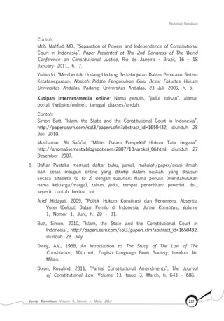 Pedoman Penulisan
Jurnal Konstitusi, Volume 9, Nomor 1, Maret 2012 237
Contoh:
Moh. Mahfud, MD., “Separation of Powers and Independence of Constitutional
Court in Indonesia”, Paper Presented at The 2nd Congress of The World
Conference on Constitutional Justice, Rio de Janeiro – Brazil, 16 – 18
January 2011, h. 7.
Yuliandri, “Membentuk Undang-Undang Berkelanjutan Dalam Penataan Sistem
Ketatanegaraan, Naskah Pidato Pengukuhan Guru Besar Fakultas Hukum
Universitas Andalas, Padang: Universitas Andalas, 23 Juli 2009, h. 5.
Kutipan Internet/media online: Nama penulis, “judul tulisan”, alamat
portal (website/online), tanggal diakses/unduh.
Contoh:
Simon Butt, “Islam, the State and the Constitutional Court in Indonesia”,
http://papers.ssrn.com/sol3/papers.cfm?abstract_id=1650432, diunduh 28
Juli 2010.
Muchamad Ali Safa’at, “Militer Dalam Prespektif Hukum Tata Negara”,
http://anomalisemesta.blogspot.com/2007/10/artikel_06.html, diunduh 27
Desember 2007.
8.	 Daftar Pustaka memuat daftar buku, jurnal, makalah/paper/orasi ilmiah
baik cetak maupun online yang dikutip dalam naskah, yang disusun
secara alfabetis (a to z) dengan susunan: Nama penulis (mendahulukan
nama keluarga/marga), tahun, judul, tempat penerbitan: penerbit, dst.,
seperti contoh berikut ini:
Arief Hidayat, 2009, “Politik Hukum Konstitusi dan Fenomena Absentia
Voter (Golput) Dalam Pemilu di Indonesia, Jurnal Konstitusi, Volume
1, Nomor 1, Juni, h. 20 – 31.
Butt, Simon, 2010, “Islam, the State and the Constitutional Court in
Indonesia”, http://papers.ssrn.com/sol3/papers.cfm?abstract_id=1650432,
diunduh 28 July.
Dicey, A.V., 1968, An Introduction to The Study of The Law of The
Constitution, 10th ed., English Language Book Society, London: Mc
Millan.
Dixon, Rosalind, 2011, “Partial Constitutional Amendments”, The Journal
of Constitutional Law, Volume 13, Issue 3, March, h. 643 – 686.
 