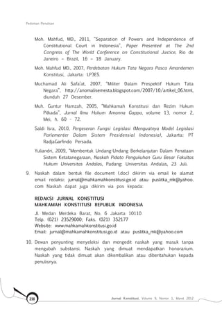 Pedoman Penulisan
Jurnal Konstitusi, Volume 9, Nomor 1, Maret 2012238
Moh. Mahfud, MD., 2011, “Separation of Powers and Independence of
Constitutional Court in Indonesia”, Paper Presented at The 2nd
Congress of The World Conference on Constitutional Justice, Rio de
Janeiro – Brazil, 16 – 18 January.
Moh. Mahfud MD., 2007, Perdebatan Hukum Tata Negara Pasca Amandemen
Konstitusi, Jakarta: LP3ES.
Muchamad Ali Safa’at, 2007, “Militer Dalam Prespektif Hukum Tata
Negara”, http://anomalisemesta.blogspot.com/2007/10/artikel_06.html,
diunduh 27 Desember.
Muh. Guntur Hamzah, 2005, “Mahkamah Konstitusi dan Rezim Hukum
Pilkada”, Jurnal Ilmu Hukum Amanna Gappa, volume 13, nomor 2,
Mei, h. 60 - 72.
Saldi Isra, 2010, Pergeseran Fungsi Legislasi (Menguatnya Model Legislasi
Parlementer Dalam Sistem Presidensial Indonesia), Jakarta: PT
RadjaGarfindo Persada.
Yuliandri, 2009, “Membentuk Undang-Undang Berkelanjutan Dalam Penataan
Sistem Ketatanegaraan, Naskah Pidato Pengukuhan Guru Besar Fakultas
Hukum Universitas Andalas, Padang: Universitas Andalas, 23 Juli.
9.	 Naskah dalam bentuk file document (.doc) dikirim via email ke alamat
email redaksi: jurnal@mahkamahkonstitusi.go.id atau puslitka_mk@yahoo.
com Naskah dapat juga dikirim via pos kepada:
REDAKSI JURNAL KONSTITUSI
MAHKAMAH KONSTITUSI REPUBLIK INDONESIA
Jl. Medan Merdeka Barat, No. 6 Jakarta 10110
Telp. (021) 23529000; Faks. (021) 352177
Website: www.mahkamahkonstitusi.go.id
Email: jurnal@mahkamahkonstitusi.go.id atau puslitka_mk@yahoo.com
10.	Dewan penyunting menyeleksi dan mengedit naskah yang masuk tanpa
mengubah substansi. Naskah yang dimuat mendapatkan honorarium.
Naskah yang tidak dimuat akan dikembalikan atau diberitahukan kepada
penulisnya.
 