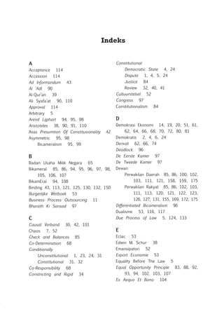 Indeks
A
Acceptance 114
Accession 114
Ad Informandum 43
Al ‘Adl 90
Al-Qur’an 39
Ali Syafa’at 90, 110
Approval 114
Arbitrary 5
Arend Lijphart 94, 95, 98
Aristoteles 38, 90, 91, 110
Asas Presumtion Of Constitusionality 42
Asymmetric 95, 98
	 Bicameralism 95, 99
B
Badan Usaha Milik Negara 65
Bikameral 85, 86, 94, 95, 96, 97, 98,
105, 106, 107
BikamEral 94, 108
Binding 43, 113, 121, 125, 130, 132, 150
Burgerlijke Wetboek 53
Business Process Outsourcing 11
Bharath Ki Sansad 97
C
Causal Verband 30, 42, 101
Chaos 7, 52
Check and Balances 85
Co-Determination 68
Conditionally
	 Unconstitutional 1, 23, 24, 31
	 Constitutional 31, 32
Co-Responsibility 68
Constricting and Rigid 34
Constitutional
	 Democratic State 4, 24
	 Dispute 1, 4, 5, 24
	 Justice 84
	 Review 32, 40, 41
Cultuurstelsel 52
Congress 97
Constitutionalism 84
D
Demokrasi Ekonomi 14, 19, 20, 51, 61,
62, 64, 66, 68, 70, 72, 80, 81
Demokratis 2, 4, 6, 24
Derivat 62, 66, 74
Deadlock 96
De Eerste Kamer 97
De Tweede Kamer 97
Dewan
	 Perwakilan Daerah 85, 86, 100, 102,
103, 111, 121, 158, 159, 175
	 Perwakilan Rakyat 85, 86, 102, 103,
111, 113, 120, 121, 122, 123,
126, 127, 131, 155, 169, 172, 175
Differentiated Bicameralism 96
Dualisme 53, 116, 117
Due Process of Law 5, 124, 133
E
Eclac 53
Edwin M. Schur 38
Emansipatori 52
Export Economie 53
Equality Before The Law 5
Equal Opportunity Principle 83, 88, 92,
93, 94, 102, 103, 107
Ex Aequo Et Bono 104
 