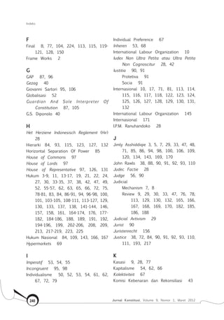Indeks
Jurnal Konstitusi, Volume 9, Nomor 1, Maret 2012240
F
Final 8, 77, 104, 224, 113, 115, 119-
121, 128, 150
Frame Works 2
G
Gap 87, 96
Gezag 40
Giovanni Sartori 95, 106
Globalisasi 52
Guardian And Sole Interpreter Of
Constitution 87, 105
G.S. Diponolo 40
H
Het Herziene Indonesisch Reglement (Hir)
28
Hierarki 84, 93, 115, 123, 127, 132
Horizontal Separation Of Power 85
House of Commons 97
House of Lords 97
House of Representative 97, 126, 131
Hukum 3-9, 11, 13-17, 19, 21, 22, 24,
27, 30, 33-35, 37, 38, 42, 47, 49,
52, 55-57, 62, 63, 65, 66, 72, 75,
78-81, 83, 84, 86-91, 94, 96-98, 100,
101, 103-105, 108-111, 113-127, 129,
130, 133, 137, 138, 141-144, 146,
157, 158, 161, 164-174, 176, 177-
182, 184-186, 188, 189, 191, 192,
194-196, 199, 202-206, 208, 209,
213, 217-219, 223, 225
Hukum Nasional 84, 109, 143, 166, 167
Hypermarkets 69
I
Imperatif 53, 54, 55
Incongruent 95, 98
Individualisme 50, 52, 53, 54, 61, 62,
67, 72, 79
Individual Preference 67
Inheren 53, 68
International Labour Organization 10
Iudex Non Ultra Petita atau Ultra Petita
Non Cognoscitur 28, 42
Iustitia 90, 91
	 Protetiva 91
	 Socia 91
Internasional 10, 17, 71, 81, 113, 114,
115, 116, 117, 118, 122, 123, 124,
125, 126, 127, 128, 129, 130, 131,
132
International Labour Organization 145
Internasional 171
I.P.M. Ranuhandoko 28
J
Jimly Asshiddiqie 3, 5, 7, 29, 33, 47, 48,
71, 85, 86, 94, 98, 100, 106, 109,
120, 134, 143, 169, 170
John Rawls 38, 88, 90, 91, 92, 93, 110
Judec Factie 28
Judge 56, 90
Judicial
	 Mechanism 7, 8
	 Review 9, 29, 30, 33, 47, 76, 78,
113, 129, 130, 132, 165, 166,
167, 168, 169, 170, 182, 185,
186, 188
Judicial Avtivism 29
Jurist 90
Juristenrecht 156
Justice 38, 72, 84, 90, 91, 92, 93, 110,
111, 193, 217
K
Kasasi 9, 28, 77
Kapitalisme 54, 62, 66
Kolektiviteit 67
Komisi Kebenaran dan Rekonsiliasi 43
 