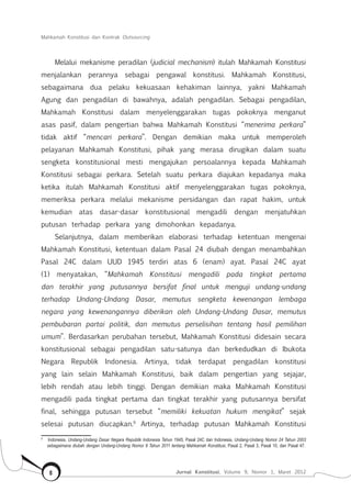 Mahkamah Konstitusi dan Kontrak Outsourcing
Jurnal Konstitusi, Volume 9, Nomor 1, Maret 20128
Melalui mekanisme peradilan (judicial mechanism) itulah Mahkamah Konstitusi
menjalankan perannya sebagai pengawal konstitusi. Mahkamah Konstitusi,
sebagaimana dua pelaku kekuasaan kehakiman lainnya, yakni Mahkamah
Agung dan pengadilan di bawahnya, adalah pengadilan. Sebagai pengadilan,
Mahkamah Konstitusi dalam menyelenggarakan tugas pokoknya menganut
asas pasif, dalam pengertian bahwa Mahkamah Konstitusi “menerima perkara”
tidak aktif “mencari perkara”. Dengan demikian maka untuk memperoleh
pelayanan Mahkamah Konstitusi, pihak yang merasa dirugikan dalam suatu
sengketa konstitusional mesti mengajukan persoalannya kepada Mahkamah
Konstitusi sebagai perkara. Setelah suatu perkara diajukan kepadanya maka
ketika itulah Mahkamah Konstitusi aktif menyelenggarakan tugas pokoknya,
memeriksa perkara melalui mekanisme persidangan dan rapat hakim, untuk
kemudian atas dasar-dasar konstitusional mengadili dengan menjatuhkan
putusan terhadap perkara yang dimohonkan kepadanya.
Selanjutnya, dalam memberikan elaborasi terhadap ketentuan mengenai
Mahkamah Konstitusi, ketentuan dalam Pasal 24 diubah dengan menambahkan
Pasal 24C dalam UUD 1945 terdiri atas 6 (enam) ayat. Pasal 24C ayat
(1) menyatakan, “Mahkamah Konstitusi mengadili pada tingkat pertama
dan terakhir yang putusannya bersifat final untuk menguji undang-undang
terhadap Undang-Undang Dasar, memutus sengketa kewenangan lembaga
negara yang kewenangannya diberikan oleh Undang-Undang Dasar, memutus
pembubaran partai politik, dan memutus perselisihan tentang hasil pemilihan
umum”. Berdasarkan perubahan tersebut, Mahkamah Konstitusi didesain secara
konstitusional sebagai pengadilan satu-satunya dan berkedudkan di Ibukota
Negara Republik Indonesia. Artinya, tidak terdapat pengadilan konstitusi
yang lain selain Mahkamah Konstitusi, baik dalam pengertian yang sejajar,
lebih rendah atau lebih tinggi. Dengan demikian maka Mahkamah Konstitusi
mengadili pada tingkat pertama dan tingkat terakhir yang putusannya bersifat
final, sehingga putusan tersebut “memiliki kekuatan hukum mengikat” sejak
selesai putusan diucapkan.9
Artinya, terhadap putusan Mahkamah Konstitusi
9	
Indonesia, Undang-Undang Dasar Negara Republik Indonesia Tahun 1945, Pasal 24C dan Indonesia, Undang-Undang Nomor 24 Tahun 2003
sebagaimana diubah dengan Undang-Undang Nomor 8 Tahun 2011 tentang Mahkamah Konstitusi, Pasal 2, Pasal 3, Pasal 10, dan Pasal 47.
 