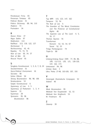 Indeks
Jurnal Konstitusi, Volume 9, Nomor 1, Maret 2012242
Persekutuan Firma 65
Perseroan Terbatas 65
Political Review 31
Politics Dictionary 89, 94, 110
Platform 74
Pramodern 34
R
Raison D’etre 37
Rajya Sabha 97
Ratification 114
Ratifikasi 113, 118, 122, 127
Rechtsstaat 5
Rechtsvorming 43, 45
Repelita 73, 74, 75
Rule of Law 50, 34, 37
Rule of Men 34
Roscoe Pound 91
S
Sengketa Konstitusional 1, 5, 6, 7, 8, 24
Societal-Interest 51
Socio-Political Environment 16
Socrates 90
Sofian Effendi 50
Strong Bicameralism 96, 98, 106
Strukturalisme 53
Subjek Konstitusional 6
Supremacy of Law 3, 5
Supremacy of Parliament 1, 3, 4
Superior 33
Supremasi 29
Symmetric 95, 96
	 Bicameralism 96
T
Tap Mpr 115, 123, 147, 162
Temporer 53, 54
The Rule of Law 5
The Guardian of The Moral Constitution
and The Protector of Constitutional
Rights 46
The Supreme Law of The Land 4, 5,
16, 17
Thomas Aquinas 91
Transformasi
	 Ekonomi 52, 53, 54, 67
	 Sosial 52, 53
Trilogi Pembangunan 74
Triple-Co 68
U
Undang-Undang Dasar 1945 77, 85, 86,
109, 112-115, 120, 121, 126-130,
147, 162, 173
Unikameral 94, 96
Unitary State 3
Ultra Petita 27-48, 103-105, 107, 193
V
Vereenigde Oostindische Compagnie 52
Vrijheid 40
W
Weak Bicameralism 95
Wetboek Van Koophandel 52, 53
Wetboek Van Straftrecht 53
W. Friedmann 91
Z
Zeeworp 39
 
