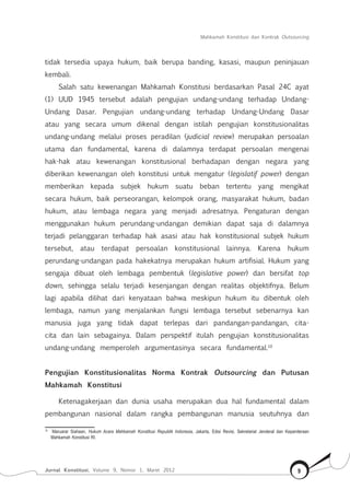 Mahkamah Konstitusi dan Kontrak Outsourcing
Jurnal Konstitusi, Volume 9, Nomor 1, Maret 2012 9
tidak tersedia upaya hukum, baik berupa banding, kasasi, maupun peninjauan
kembali.
Salah satu kewenangan Mahkamah Konstitusi berdasarkan Pasal 24C ayat
(1) UUD 1945 tersebut adalah pengujian undang-undang terhadap Undang-
Undang Dasar. Pengujian undang-undang terhadap Undang-Undang Dasar
atau yang secara umum dikenal dengan istilah pengujian konstitusionalitas
undang-undang melalui proses peradilan (judicial review) merupakan persoalan
utama dan fundamental, karena di dalamnya terdapat persoalan mengenai
hak-hak atau kewenangan konstitusional berhadapan dengan negara yang
diberikan kewenangan oleh konstitusi untuk mengatur (legislatif power) dengan
memberikan kepada subjek hukum suatu beban tertentu yang mengikat
secara hukum, baik perseorangan, kelompok orang, masyarakat hukum, badan
hukum, atau lembaga negara yang menjadi adresatnya. Pengaturan dengan
menggunakan hukum perundang-undangan demikian dapat saja di dalamnya
terjadi pelanggaran terhadap hak asasi atau hak konstitusional subjek hukum
tersebut, atau terdapat persoalan konstitusional lainnya. Karena hukum
perundang-undangan pada hakekatnya merupakan hukum artifisial. Hukum yang
sengaja dibuat oleh lembaga pembentuk (legislative power) dan bersifat top
down, sehingga selalu terjadi kesenjangan dengan realitas objektifnya. Belum
lagi apabila dilihat dari kenyataan bahwa meskipun hukum itu dibentuk oleh
lembaga, namun yang menjalankan fungsi lembaga tersebut sebenarnya kan
manusia juga yang tidak dapat terlepas dari pandangan-pandangan, cita-
cita dan lain sebagainya. Dalam perspektif itulah pengujian konstitusionalitas
undang-undang memperoleh argumentasinya secara fundamental.10
Pengujian Konstitusionalitas Norma Kontrak Outsourcing dan Putusan
Mahkamah Konstitusi
Ketenagakerjaan dan dunia usaha merupakan dua hal fundamental dalam
pembangunan nasional dalam rangka pembangunan manusia seutuhnya dan
10	
Maruarar Siahaan, Hukum Acara Mahkamah Konstitusi Republik Indonesia, Jakarta, Edisi Revisi, Sekretariat Jenderal dan Kepaniteraan
Mahkamah Konstitusi RI.
 