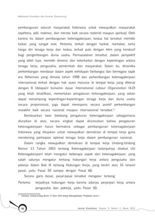 Mahkamah Konstitusi dan Kontrak Outsourcing
Jurnal Konstitusi, Volume 9, Nomor 1, Maret 201210
pembangunan seluruh masyarakat Indonesia untuk mewujudkan masyarakat
sejahtera, adil, makmur, dan merata baik secara materiel maupun spiritual. Oleh
karena itu dalam pembangunan ketenagakerjaan, kedua hal tersebut memiliki
kaitan yang sangat erat. Pertama, terkait dengan harkat, martabat, serta
harga diri tenaga kerja dan kedua, terkait pula dengan iklim yang kondusif
bagi pengembangan dunia usaha. Permasalahan tersebut, dalam perspektif
yang lebih luas, memiliki dimensi dan keterkaitan dengan kepentingan antara
tenaga kerja, pengusaha, pemerintah dan masyarakat. Selain itu, dinamika
perkembangan mendasar dalam aspek kehidupan berbangsa dan bernegara sejak
era Reformasi yang dimulai tahun 1998 dan perkembangan ketenagakerjaan
internasional terkait dengan hak asasi manusia di tempat kerja yang dikenal
dengan 8 (delapan) konvensi dasar International Labour Organization (ILO)
yang telah diratifikasi, memerlukan pengaturan ketenagakerjaan, yang selain
dapat menampung kepentingan-kepentingan tenaga kerja dan dunia usaha
secara proporsional, juga dapat merespons secara positif perkembangan
mutakhir baik secara nasional maupun internasional tersebut.11
Berdasarkan latar belakang pengaturan ketenagakerjaan sebagaimana
diuraikan di atas, secara singkat dapat dirumuskan bahwa pengaturan
ketenagakerjaan harus bermakna sebagai pembangunan ketenagakerjaan
Indonesia yang ditujukan untuk mewujudkan demokrasi di tempat kerja guna
mendorong partisipasi optimal tenaga kerja dalam pembangunan nasional.
Dalam rangka mewujudkan demokrasi di tempat kerja Undang-Undang
Nomor 13 Tahun 2003 tentang Ketenagakerjaan (selanjutnya disebut UU
Ketenagakerjaan) telah mengatur beberapa aspek dari ketenagakerjaan, yang
salah satunya mengatur tentang hubungan kerja antara pengusaha dan
pekerja dalam Bab IX tentang Hubungan Kerja, yang terdiri atas 16 (enam)
pasal, yaitu Pasal 50 sampai dengan Pasal 66.
Secara garis besar, pasal-pasal tersebut mengatur tentang:
Pertama,	 terjadinya hubungan kerja karena adanya perjanjian kerja antara
pengusaha dan pekerja, yaitu Pasal 50;
11	
Indonesia, Undang-Undang Nomor 13 Tahun 2003 tentang Ketenagakerjaan, Penjelasan Umum I.
 