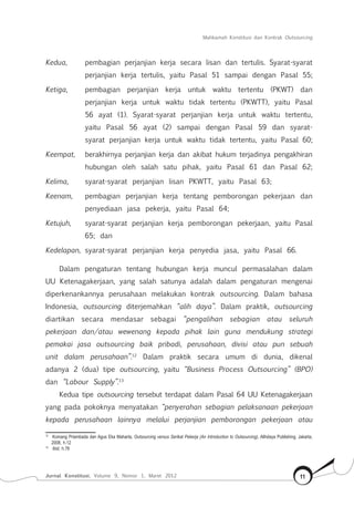 Mahkamah Konstitusi dan Kontrak Outsourcing
Jurnal Konstitusi, Volume 9, Nomor 1, Maret 2012 11
Kedua,	 pembagian perjanjian kerja secara lisan dan tertulis. Syarat-syarat
perjanjian kerja tertulis, yaitu Pasal 51 sampai dengan Pasal 55;
Ketiga,	 pembagian perjanjian kerja untuk waktu tertentu (PKWT) dan
perjanjian kerja untuk waktu tidak tertentu (PKWTT), yaitu Pasal
56 ayat (1). Syarat-syarat perjanjian kerja untuk waktu tertentu,
yaitu Pasal 56 ayat (2) sampai dengan Pasal 59 dan syarat-
syarat perjanjian kerja untuk waktu tidak tertentu, yaitu Pasal 60;
Keempat,	 berakhirnya perjanjian kerja dan akibat hukum terjadinya pengakhiran
hubungan oleh salah satu pihak, yaitu Pasal 61 dan Pasal 62;
Kelima,	 syarat-syarat perjanjian lisan PKWTT, yaitu Pasal 63;
Keenam,	 pembagian perjanjian kerja tentang pemborongan pekerjaan dan
penyediaan jasa pekerja, yaitu Pasal 64;
Ketujuh,	 syarat-syarat perjanjian kerja pemborongan pekerjaan, yaitu Pasal
65; dan
Kedelapan,	 syarat-syarat perjanjian kerja penyedia jasa, yaitu Pasal 66.
Dalam pengaturan tentang hubungan kerja muncul permasalahan dalam
UU Ketenagakerjaan, yang salah satunya adalah dalam pengaturan mengenai
diperkenankannya perusahaan melakukan kontrak outsourcing. Dalam bahasa
Indonesia, outsourcing diterjemahkan “alih daya”. Dalam praktik, outsourcing
diartikan secara mendasar sebagai “pengalihan sebagian atau seluruh
pekerjaan dan/atau wewenang kepada pihak lain guna mendukung strategi
pemakai jasa outsourcing baik pribadi, perusahaan, divisi atau pun sebuah
unit dalam perusahaan”.12
Dalam praktik secara umum di dunia, dikenal
adanya 2 (dua) tipe outsourcing, yaitu “Business Process Outsourcing” (BPO)
dan “Labour Supply”.13
Kedua tipe outsourcing tersebut terdapat dalam Pasal 64 UU Ketenagakerjaan
yang pada pokoknya menyatakan “penyerahan sebagian pelaksanaan pekerjaan
kepada perusahaan lainnya melalui perjanjian pemborongan pekerjaan atau
12	
Komang Priambada dan Agus Eka Maharta, Outsourcing versus Serikat Pekerja (An Introduction to Outsourcing), Alihdaya Publishing, Jakarta,
2008, h.12
13	
Ibid, h.78
 