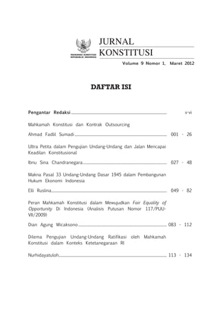 Mahkamah konstitusi
repubublik indonesia
JURNAL
KONSTITUSI
Daftar Isi
Pengantar Redaksi............................................................................................................ 	 v-vi
Mahkamah Konstitusi dan Kontrak Outsourcing
Ahmad Fadlil Sumadi........................................................................................................ 	 001 - 26
Ultra Petita dalam Pengujian Undang-Undang dan Jalan Mencapai
Keadilan Konstitusional
Ibnu Sina Chandranegara............................................................................................... 	 027 - 48
Makna Pasal 33 Undang-Undang Dasar 1945 dalam Pembangunan
Hukum Ekonomi Indonesia
Elli Ruslina.................................................................................................................................. 	 049 - 82
Peran Mahkamah Konstitusi dalam Mewujudkan Fair Equality of
Opportunity Di Indonesia (Analisis Putusan Nomor 117/Puu-
Vii/2009)
Dian Agung Wicaksono.................................................................................................... 	083 - 112
Dilema Pengujian Undang-Undang Ratifikasi oleh Mahkamah
Konstitusi dalam Konteks Ketetanegaraan RI
Nurhidayatuloh......................................................................................................................... 	113 - 134
Volume 9 Nomor 1, Maret 2012
 
