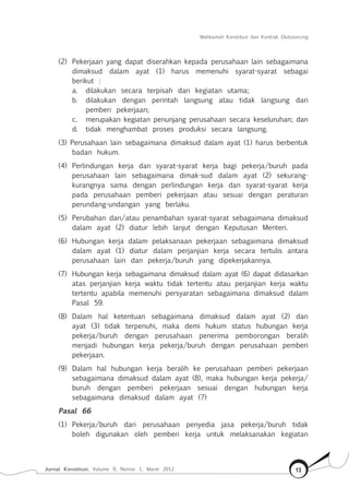 Mahkamah Konstitusi dan Kontrak Outsourcing
Jurnal Konstitusi, Volume 9, Nomor 1, Maret 2012 13
(2) 	Pekerjaan yang dapat diserahkan kepada perusahaan lain sebagaimana
dimaksud dalam ayat (1) harus memenuhi syarat-syarat sebagai
berikut :
a.	 dilakukan secara terpisah dari kegiatan utama;
b.	 dilakukan dengan perintah langsung atau tidak langsung dari
pemberi pekerjaan;
c.	 merupakan kegiatan penunjang perusahaan secara keseluruhan; dan
d.	 tidak menghambat proses produksi secara langsung.
(3) Perusahaan lain sebagaimana dimaksud dalam ayat (1) harus berbentuk
badan hukum.
(4) 	Perlindungan kerja dan syarat-syarat kerja bagi pekerja/buruh pada
perusahaan lain sebagaimana dimak-sud dalam ayat (2) sekurang-
kurangnya sama dengan perlindungan kerja dan syarat-syarat kerja
pada perusahaan pemberi pekerjaan atau sesuai dengan peraturan
perundang-undangan yang berlaku.
(5) 	Perubahan dan/atau penambahan syarat-syarat sebagaimana dimaksud
dalam ayat (2) diatur lebih lanjut dengan Keputusan Menteri.
(6) 	Hubungan kerja dalam pelaksanaan pekerjaan sebagaimana dimaksud
dalam ayat (1) diatur dalam perjanjian kerja secara tertulis antara
perusahaan lain dan pekerja/buruh yang dipekerjakannya.
(7) 	Hubungan kerja sebagaimana dimaksud dalam ayat (6) dapat didasarkan
atas perjanjian kerja waktu tidak tertentu atau perjanjian kerja waktu
tertentu apabila memenuhi persyaratan sebagaimana dimaksud dalam
Pasal 59.
(8) 	Dalam hal ketentuan sebagaimana dimaksud dalam ayat (2) dan
ayat (3) tidak terpenuhi, maka demi hukum status hubungan kerja
pekerja/buruh dengan perusahaan penerima pemborongan beralih
menjadi hubungan kerja pekerja/buruh dengan perusahaan pemberi
pekerjaan.
(9) 	Dalam hal hubungan kerja beralih ke perusahaan pemberi pekerjaan
sebagaimana dimaksud dalam ayat (8), maka hubungan kerja pekerja/
buruh dengan pemberi pekerjaan sesuai dengan hubungan kerja
sebagaimana dimaksud dalam ayat (7)
Pasal 66
(1)	 Pekerja/buruh dari perusahaan penyedia jasa pekerja/buruh tidak
boleh digunakan oleh pemberi kerja untuk melaksanakan kegiatan
 