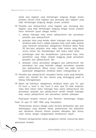 Mahkamah Konstitusi dan Kontrak Outsourcing
Jurnal Konstitusi, Volume 9, Nomor 1, Maret 201214
pokok atau kegiatan yang berhubungan langsung dengan proses
produksi, kecuali untuk kegiatan jasa penunjang atau kegiatan yang
tidak berhubungan langsung dengan proses produksi.
(2) 	Penyedia jasa pekerja/buruh untuk kegiatan jasa penunjang atau
kegiatan yang tidak berhubungan langsung dengan proses produksi
harus memenuhi syarat sebagai berikut :
a.	 adanya hubungan kerja antara pekerja/buruh dan perusahaan
penyedia jasa pekerja/buruh;
b.	 perjanjian kerja yang berlaku dalam hubungan kerja sebagaimana
dimaksud pada huruf a adalah perjanjian kerja untuk waktu tertentu
yang memenuhi persyaratan sebagaimana dimaksud dalam Pasal
59 dan/atau perjanjian kerja waktu tidak tertentu yang dibuat
secara tertulis dan ditandatangani oleh kedua belah pihak;
c.	 perlindungan upah dan kesejahteraan, syarat-syarat kerja, serta
perselisihan yang timbul menjadi tanggung jawab perusahaan
penyedia jasa pekerja/buruh; dan
d.	 perjanjian antara perusahaan pengguna jasa pekerja/buruh dan
perusahaan lain yang bertindak sebagai perusahaan penyedia
jasa pekerja/buruh dibuat secara tertulis dan wajib memuat
pasal-pasal sebagaimana dimaksud dalam undangundang ini.
(3) 	Penyedia jasa pekerja/buruh merupakan bentuk usaha yang berbadan
hukum dan memiliki izin dari instansi yang bertanggung jawab di
bidang ketenagakerjaan.
(4) 	Dalam hal ketentuan sebagaimana dimaksud dalam ayat (1), ayat
(2) huruf a, huruf b, dan huruf d serta ayat (3) tidak terpenuhi,
maka demi hukum status hubungan kerja antara pekerja/buruh dan
perusahaan penyedia jasa pekerja/buruh beralih menjadi hubungan
kerja antara pekerja/buruh dan perusahaan pemberi pekerjaan.
Pasal-pasal tersebut menurut para Pemohon bertentangan dengan
Pasal 33 ayat (1) UUD 1945 yang menyatakan:
“Perekonomian disusun sebagai usaha bersama berdasarkan atas asas
kekeluargaan, yang diartikan bahwa perekonomian kita didasarkan
atas demokrasi ekonomi dimana produksi dikerjakan oleh semua,
untuk semua, dengan mengutamakan kemakmuran rakyat” .
Pemohon berargumentasi bahwa pengaturan kontrak outsourcing dalam
pasal-pasal tersebut:
 