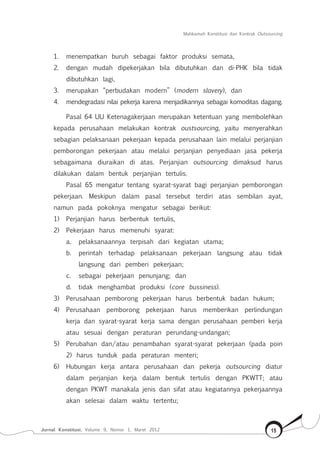 Mahkamah Konstitusi dan Kontrak Outsourcing
Jurnal Konstitusi, Volume 9, Nomor 1, Maret 2012 15
1.	 menempatkan buruh sebagai faktor produksi semata,
2.	 dengan mudah dipekerjakan bila dibutuhkan dan di-PHK bila tidak
dibutuhkan lagi,
3.	 merupakan “perbudakan modern” (modern slavery), dan
4.	 mendegradasi nilai pekerja karena menjadikannya sebagai komoditas dagang.
Pasal 64 UU Ketenagakerjaan merupakan ketentuan yang membolehkan
kepada perusahaan melakukan kontrak oustsourcing, yaitu menyerahkan
sebagian pelaksanaan pekerjaan kepada perusahaan lain melalui perjanjian
pemborongan pekerjaan atau melalui perjanjian penyediaan jasa pekerja
sebagaimana diuraikan di atas. Perjanjian outsourcing dimaksud harus
dilakukan dalam bentuk perjanjian tertulis.
Pasal 65 mengatur tentang syarat-syarat bagi perjanjian pemborongan
pekerjaan. Meskipun dalam pasal tersebut terdiri atas sembilan ayat,
namun pada pokoknya mengatur sebagai berikut:
1)	 Perjanjian harus berbentuk tertulis,
2)	 Pekerjaan harus memenuhi syarat:
a.	 pelaksanaannya terpisah dari kegiatan utama;
b.	 perintah terhadap pelaksanaan pekerjaan langsung atau tidak
langsung dari pemberi pekerjaan;
c.	 sebagai pekerjaan penunjang; dan
d.	 tidak menghambat produksi (core bussiness).
3)	 Perusahaan pemborong pekerjaan harus berbentuk badan hukum;
4)	 Perusahaan pemborong pekerjaan harus memberikan perlindungan
kerja dan syarat-syarat kerja sama dengan perusahaan pemberi kerja
atau sesuai dengan peraturan perundang-undangan;
5)	 Perubahan dan/atau penambahan syarat-syarat pekerjaan (pada poin
2) harus tunduk pada peraturan menteri;
6)	 Hubungan kerja antara perusahaan dan pekerja outsourcing diatur
dalam perjanjian kerja dalam bentuk tertulis dengan PKWTT; atau
dengan PKWT manakala jenis dan sifat atau kegiatannya pekerjaannya
akan selesai dalam waktu tertentu;
 