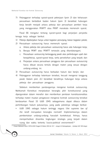 Mahkamah Konstitusi dan Kontrak Outsourcing
Jurnal Konstitusi, Volume 9, Nomor 1, Maret 201216
7)	 Pelanggaran terhadap syarat-syarat pekerjaan (poin 2) dan keharusan
perusahaan berbebtuk badan hukum (poin 3) berakibat hubungan
kerja beralih menjadi antara pekerja dan perusahaan pemberi kerja
yang menggunakan PKWTT atau PKWT manakala memenuhi syarat;
Pasal 66 mengatur tentang syarat-syarat bagi perjanjian penyedia
tenaga kerja sebagai berikut:
1)	 Pekerja dipekerjakan hanya untuk kegiatan penunjang, bukan kegiatan pokok;
2)	 Perusahaan outsourcing harus memenuhi syarat:
a.	 Antara pekerja dan perusahaan outsourcing harus ada hubungan kerja;
b.	 Berupa PKWT atau PKWTT tertutulis yang ditandatangani;
c.	 Perusahaan outsourcing bertanggung jawab atas perlindungan upah dan
kesejahteraa, syarat-syarat kerja, serta perselisihan yang terjadi; dan
d.	 Perjanjian antara perusahaan pengguna dan perusahaan outsourcing
harus dibuat secara tertulis dengan materi yang sesuai dengan
undang-undang ini.
3)	 Perusahaan outsourcing harus berbadan hukum dan berijin; dan
4)	 Pelanggaran terhadap ketentuan tersebut, kecuali mengenai tanggung
jawab (dalam poin 2c) berakibat beralihnya hubungan kerja antara
pekerja dan perusahaan pengguna.
Sebelum memberikan pandangannya mengenai kontrak outsourcing,
Mahkamah Konstitusi menjelaskan kerangka pikir konstitusional yang
dipergunakan dalam menafsir dan memberikan penilaian konstitusionalitas
terhadap materi muatan pengaturan mengenai kontrak outsourcing tersebut
berdasarkan Pasal 33 UUD 1945 sebagaimana dapat dibaca dalam
pertimbangan hukum putusannya, yang pada pokoknya sebagai berikut:
•	 UUD 1945 sebagai hukum tertinggi negara (the supreme law of
the land) merupakan kerangka normatif. Implementasinya dalam
pembentukan undang-undang haruslah kontekstual. Artinya, harus
memperhatikan dinamika lingkungan strategis yang terjadi dalam
ruang dan waktu tertentu (socio-political environment).14
14	
Putusan Mahkamah Nomor 12/PUU-I/2003 Tanggal 28 Oktober 2004 hlm 100 “... menguji UU Ketenagakerjaan ... terhadap UUD 1945 dengan
 