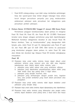 Mahkamah Konstitusi dan Kontrak Outsourcing
Jurnal Konstitusi, Volume 9, Nomor 1, Maret 201218
•	 Pasal 64-65 undang-undang a quo telah cukup memberikan perlindungan
kerja dan syarat-syarat kerja terkait dengan hubungan kerja antara
buruh dengan perusahaan penyedia jasa yang melaksanakan
pelaksanaan pekerjaan pada perusahaan lain sebagaimana pada
perusahaan pemberi pekerjaan;
2.	 Perkara Nomor 27/PUU-IX/2011 Tanggal 17 Januari 2011 Kasus Posisi
Permohonan pengujian konstitusionalitas dalam perkara ini mengenai
Pasal 59, Pasal 64, Pasal 65, dan Pasal 66 UU 13/2003. Pasal-pasal
tersebut sama dengan sebagian permohonan yang telah dipertimbangkan
Mahkamah Konstitusi sebagaimana diuraikan di atas kecuali Pasal 59.
Namun demikian, “batu uji konstitusionalitas” yang dipergunakan lebih
banyak, yaitu, selain Pasal 33 ayat (1), dipergunakan pula Pasal 27 ayat
(2), dan Pasal 28D ayat (2) UUD 1945. Oleh karena itu pasal-pasal
yang dimohonkan pengujian dalam perkara ini, selain Pasal 59, tidak
akan dikutip dan diuraikan lagi. Adapaun Pasal 59 tersebut selengkapnya
menyatakan:
Pasal 59
(1)	 Perjanjian kerja untuk waktu tertentu hanya dapat dibuat untuk
pekerjaan tertentu yang menurut jenis dan sifat atau kegiatan
pekerjaannya akan selesai dalam waktu tertentu, yaitu :
a.	 pekerjaan yang sekali selesai atau yang sementara sifatnya;
b.	 pekerjaan yang diperkirakan penyelesaiannya dalam waktu yang
tidak terlalu lama dan paling lama 3 (tiga) tahun;
c.	 pekerjaan yang bersifat musiman; atau
d.	 pekerjaan yang berhubungan dengan produk baru, kegiatan
baru, atau produk tambahan yang masih dalam percobaan atau
penjajakan.
(2) 	Perjanjian kerja untuk waktu tertentu tidak dapat diadakan untuk
pekerjaan yang bersifat tetap.
(3) 	Perjanjian kerja untuk waktu tertentu dapat diperpanjang atau diperbaharui.
(4) 	Perjanjian kerja waktu tertentu yang didasarkan atas jangka waktu
tertentu dapat diadakan untuk paling lama 2 (dua) tahun dan hanya
 