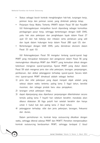 Mahkamah Konstitusi dan Kontrak Outsourcing
Jurnal Konstitusi, Volume 9, Nomor 1, Maret 201220
•	 Status sebagai buruh kontrak menghilangkan hak-hak, tunjangan kerja,
jaminan kerja dan jaminan sosial, yang dinikmati pekerja tetap;
•	 Perjanjian Kerja Waktu Tertentu (PKWT) dalam Pasal 59 dan Pasal64
UU Ketenagakerjaan menjadikan buruh dipandang sebagai komoditas
perdagangan pasar kerja, sehingga bertentangan dengan UUD 1945,
yaitu hak atas pekerjaan dan penghidupan layak dalam Pasal 27
ayat (2) dan hak bekerja dan imbalan serta perlakuan yang adil
dan layak dalam hubungan kerja dalam Pasal 28D ayat (2); dan
•	 Bertentangan dengan UUD 1945, yaitu demokrasi ekonomi dalam
Pasal 33 ayat (1).
UU Ketenagakerjaan Pasal 59 mengatur tentang syarat-syarat bagi
PKWT yang merupakan kelanjutan dari pengaturan dalam Pasal 56 yang
memungkinkan dibuatnya PKWT dan PKWTT yang kemudian diikuti dengan
ketentuan mengenai syarat-syaratnya. Syarat PKWT yang diatur dalam
Pasal 59 ialah mengenai jenis dan sifat pekerjaan, larangan, perpanjangan,
pembaruan, dan akibat pelanggaran terhadap syarat-syarat. Secara lebih
rinci syarat-syarat PKWT dimaksud adalah sebagai berikut:
1)	 jenis dan sifat pekerjaan yang dapat menjadi objek adalah yang
selesai dalam waktu tertentu: paling lama 3 (tiga) tahun, bersifat
musiman, dan sebagai produk baru atau penjajakan;
2)	 larangan untuk pekerjaan tetap;
3)	 dapat diperpanjang atau diperbarui: perpanjangan diberitahukan secara
tertulis paling lama 7 (tujuh) hari sebelum berakhir; manakala akan
dibarui dilakukan 30 (tiga puluh) hari setelah berakhir dan hanya
untuk 1 (satu) kali dan paling lama 2 (dua) tahun;
4)	 pelanggaran terhadap: sifat dan jenis pekerjaan, larangan, frekuensi
dan durasi,
Dalam permohonan ini, kontrak kerja outsourcing dikaitkan dengan
waktu, sehingga dikenal adanya PKWT dan PKWTT. Pemohon mempersoalkan
kontrak outsourcing berdasarkan PKWT, sehingga terdapat 2 (dua)
 