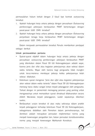 Mahkamah Konstitusi dan Kontrak Outsourcing
Jurnal Konstitusi, Volume 9, Nomor 1, Maret 2012 21
permasalahan hukum terkait dengan 2 (dua) tipe kontrak outsourcing
tersebut:
1.	 Apakah hubungan kerja antara pekerja dengan perusahaan Outsourcing
pemborongan pekerjaan berdasarkan PKWT bertentangan dengan
pasal-pasal UUD 1945 tersebut?
2.	 Apakah hubungan kerja antara pekerja dengan perusahaan Outsourcing
penyediaan tenaga kerja berdasarkan PKWT bertentangan dengan
pasal-pasal UUD 1945 tersebut?
Dalam menjawab permasalahan tersebut Penulis memberikan pendapat
sebagai berikut:
Untuk permasalahan pertama
•	 Syarat-syarat objektif dalam hubungan kerja antara pekerja dengan
perusahaan outsourcing pemborongan pekerjaan berdasarkan PKWT
yang ditentukan dalam Pasal 59 UU Ketenagakerjaan adalah wajar,
karena jenis dan sifat atau kegiatan pekerjaannya akan selesai dalam
waktu tertentu. Wajar oleh karena bagi pengusaha tidak mungkin
untuk terus-menerus membayar pekerja ketika pekerjaannya telah
selesai dilakukan.
•	 Ketentuan syarat mengenai “jenis dan sifat atau kegiatan pekerjaannya
akan selesai dalam waktu tertentu” dalam Pasal 59 UU Ketenagakerjaan
memang harus diakui sangat rentan terjadi pelanggaran oleh pengusaha.
Terkait dengan ini pemerintah memegang peranan yang penting untuk
mengawasinya untuk memastikan syarat dimaksud dilaksanakan secara
efektif. Manakala terjadi pelanggaran, sudah sepatutnya diberikan
sanksi.
•	 Berdasarkan uraian tersebut di atas maka sekiranya dalam praktik
terjadi pelanggaran terhadap ketentuan Pasal 59 UU Ketenagakerjaan,
sebagaimana didalilkan oleh Pemohon dalam permohonannya, hal
demikian adalah merupakan persoalan implementasi norma yang
menjadi kewenangan pengadilan lain, bukan persoalan konstitusionalitas
norma yang menjadi kewenangan Mahkamah Konstitusi.
 