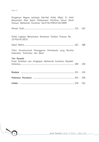 Daftar Isi
Jurnal Konstitusi, Volume 9, Nomor 1, Maret 2012ii
Pengakuan Negara terhadap Hak-Hak Politik (Right To Vote)
Masyarakat Adat dalam Pelaksanaan Pemilihan Umum (Studi
Putusan Mahkamah Konstitusi No.47-81/P .A-V /2009)
Ahmad Zazili............................................................................................................................ 135 - 162
Politik Legislasi Menentukan Demokrasi (Analisis Putusan No.
15/PUU-IX/2011)
Abdul Wahid ............................................................................................................................ 163 - 188
Tafsir Konstitusional Pelanggaran Pemilukada yang Bersifat
Sistematis, Terstruktur dan Masif
..................................................................................................................................... 189 - 230
Biodata .................................................................................................................................... 231 - 234
Pedoman Penulisan ..................................................................................................... 235 - 238
Indeks ....................................................................................................................................... 239 - 242
Tim Peneliti
Pusat Penelitian dan Pengkajian Mahkamah Konstitusi Republik
Indonesia
 