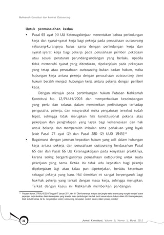 Mahkamah Konstitusi dan Kontrak Outsourcing
Jurnal Konstitusi, Volume 9, Nomor 1, Maret 201222
Untuk permasalahan kedua
•	 Pasal 65 ayat (4) UU Ketenagakerjaan menentukan bahwa perlindungan
kerja dan syarat-syarat kerja bagi pekerja pada perusahaan outsourcing
sekurang-kurangnya harus sama dengan perlindungan kerja dan
syarat-syarat kerja bagi pekerja pada perusahaan pemberi pekerjaan
atau sesuai peraturan perundang-undangan yang berlaku. Apabila
tidak memenuhi syarat yang ditentukan, dipekerjakan pada pekerjaan
yang tetap atau perusahaan outsourcing bukan badan hukum, maka
hubungan kerja antara pekerja dengan perusahaan outsourcing demi
hukum beralih menjadi hubungan kerja antara pekerja dengan pemberi
kerja.
Dengan merujuk pada pertimbangan hukum Putusan Mahkamah
Konstitusi No. 12/PUU-I/2003 dan memperhatikan keseimbangan
yang perlu dan selaras dalam memberikan perlindungan terhadap
pengusaha, pekerja, dan masyarakat meka pengaturan tersebut sudah
tepat, sehingga tidak merugikan hak konstitusional pekerja atas
pekerjaan dan penghidupan yang layak bagi kemanusiaan dan hak
untuk bekerja dan memperoleh imbalan serta perlakuan yang layak
[vide Pasal 27 ayat (2) dan Pasal 28D (2) UUD 1945].18
•	 Bagaimana dengan jaminan kepastian hukum yang adil dalam hubungan
kerja antara pekerja dan perusahaan outsourcing berdasarkan Pasal
65 dan dan Pasal 66 UU Ketenagakerjaan pada kenyataan praktiknya,
karena sering berganti-gantinya perusahaan outsourcing untuk suatu
pekerjaan yang sama. Ketika itu tidak ada kepastian bagi pekerja
dipekerjakan lagi atau kalau pun dipekerjakan, berlaku ketentuan
sebagai pekerja yang baru. Hal demikian ini sangat berpengaruh bagi
hak-hak pekerja yang terkait dengan masa kerja, sehingga merugikan.
Terkait dengan kasus ini Mahkamah memberikan pandangan:
18	
Putusan Nomor 27/PUU-IX/2011 Tanggal 17 Januari 2011, hlm 41 “Oleh karenanya, terlepas dari jangka waktu tertentuyang mungkin menjadi syarat
perjanjian kerja demikian dalam kesempatan yang tersedia maka perlindungan hak-hak buruh sesuai aturan hukum dalam UU Ketenagakerjaan,
tidak terbukti bahwa hal itu menyebabkan sistem outsourcing merupakan modern slavery dalam proses produksi”
 