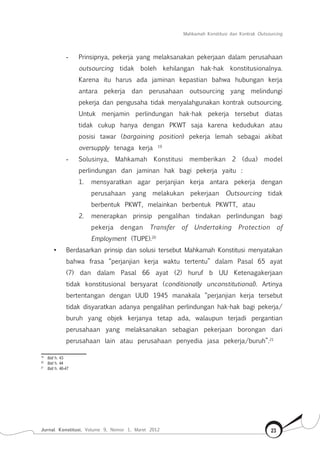 Mahkamah Konstitusi dan Kontrak Outsourcing
Jurnal Konstitusi, Volume 9, Nomor 1, Maret 2012 23
-	 Prinsipnya, pekerja yang melaksanakan pekerjaan dalam perusahaan
outsourcing tidak boleh kehilangan hak-hak konstitusionalnya.
Karena itu harus ada jaminan kepastian bahwa hubungan kerja
antara pekerja dan perusahaan outsourcing yang melindungi
pekerja dan pengusaha tidak menyalahgunakan kontrak outsourcing.
Untuk menjamin perlindungan hak-hak pekerja tersebut diatas
tidak cukup hanya dengan PKWT saja karena kedudukan atau
posisi tawar (bargaining position) pekerja lemah sebagai akibat
oversupply tenaga kerja 19
-	 Solusinya, Mahkamah Konstitusi memberikan 2 (dua) model
perlindungan dan jaminan hak bagi pekerja yaitu :
1.	 mensyaratkan agar perjanjian kerja antara pekerja dengan
perusahaan yang melakukan pekerjaan Outsourcing tidak
berbentuk PKWT, melainkan berbentuk PKWTT, atau
2.	 menerapkan prinsip pengalihan tindakan perlindungan bagi
pekerja dengan Transfer of Undertaking Protection of
Employment (TUPE).20
•	 Berdasarkan prinsip dan solusi tersebut Mahkamah Konstitusi menyatakan
bahwa frasa “perjanjian kerja waktu tertentu” dalam Pasal 65 ayat
(7) dan dalam Pasal 66 ayat (2) huruf b UU Ketenagakerjaan
tidak konstitusional bersyarat (conditionally unconstitutional). Artinya
bertentangan dengan UUD 1945 manakala “perjanjian kerja tersebut
tidak disyaratkan adanya pengalihan perlindungan hak-hak bagi pekerja/
buruh yang objek kerjanya tetap ada, walaupun terjadi pergantian
perusahaan yang melaksanakan sebagian pekerjaan borongan dari
perusahaan lain atau perusahaan penyedia jasa pekerja/buruh”.21
19	
Ibid h. 43
20	
Ibid h. 44
21	
Ibid h. 46-47
 