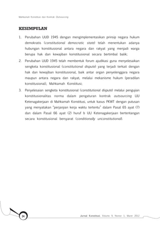 Mahkamah Konstitusi dan Kontrak Outsourcing
Jurnal Konstitusi, Volume 9, Nomor 1, Maret 201224
KESIMPULAN
1.	 Perubahan UUD 1945 dengan mengimplementasikan prinsip negara hukum
demokratis (constitutional democratic state) telah menentukan adanya
hubungan konstitusional antara negara dan rakyat yang menjadi warga
berupa hak dan kewajiban konstitusional secara bertimbal balik;
2.	 Perubahan UUD 1945 telah membentuk forum ajudikasi guna menyelesaikan
sengketa konstitusional (constitutional dispute) yang terjadi terkait dengan
hak dan kewajiban konstitusional, baik antar organ penyelenggara negara
maupun antara negara dan rakyat, melalui mekanisme hukum (peradilan
konstitusional), Mahkamah Konstitusi;
3.	 Penyelesaian sengketa konstitusional (constitutional dispute) melalui pengujian
konstitusionalitas norma dalam pengaturan kontrak outsourcing UU
Ketenagakerjaan di Mahkamah Konstitusi, untuk kasus PKWT dengan putusan
yang menyatakan “perjanjian kerja waktu tertentu” dalam Pasal 65 ayat (7)
dan dalam Pasal 66 ayat (2) huruf b UU Ketenagakerjaan bertentangan
secara konstitusional bersyarat (conditionally unconstitutional).
 