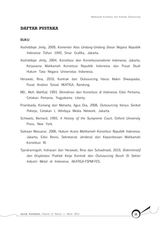 Mahkamah Konstitusi dan Kontrak Outsourcing
Jurnal Konstitusi, Volume 9, Nomor 1, Maret 2012 25
DAFTAR PUSTAKA
BUKU
Asshiddiqie Jimly, 2009, Komentar Atas Undang-Undang Dasar Negara Republik
Indonesia Tahun 1945, Sinar Grafika, Jakarta.
Asshiddiqie Jimly, 2004, Konstitusi dan Konstitusionalisme Indonesia, Jakarta,
Kerjasama Mahkamah Konstitusi Republik Indonesia dan Pusat Studi
Hukum Tata Negara Universitas Indonesia.
Herawati, Rina, 2010, Kontrak dan Outsourcing Harus Makin Diwaspadai,
Pusat Analisis Sosial AKATIGA, Bandung.
MD., Moh. Mahfud, 1993. Demokrasi dan Konstitusi di Indonesia. Edisi Pertama,
Cetakan Pertama. Yogyakarta: Liberty.
Priambada, Komang dan Maharta, Agus Eka, 2008, Outsourcing Versus Serikat
Pekerja, Cetakan I, Alihdaya Media Network, Jakarta.
Schwartz, Bernard, 1993, A History of the Sumpreme Court, Oxford University
Press. New York.
Siahaan Maruarar, 2006, Hukum Acara Mahkamah Konstitusi Republik Indonesia,
Jakarta, Edisi Revisi, Sekretariat Jenderal dan Kepaniteraan Mahkamah
Konstitusi RI.
Tjandraningsih, Indrasari dan Herawati, Rina dan Suhadmadi, 2010, Diskriminatif
dan Eksploitasi Praktek Kerja Kontrak dan Outsourcing Buruh Di Sektor
Industri Metal di Indonesia, AKATIGA-FSPMI-FES.
 