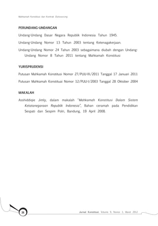 Mahkamah Konstitusi dan Kontrak Outsourcing
Jurnal Konstitusi, Volume 9, Nomor 1, Maret 201226
PERUNDANG-UNDANGAN
Undang-Undang Dasar Negara Republik Indonesia Tahun 1945.
Undang-Undang Nomor 13 Tahun 2003 tentang Ketenagakerjaan.
Undang-Undang Nomor 24 Tahun 2003 sebagaimana diubah dengan Undang-
Undang Nomor 8 Tahun 2011 tentang Mahkamah Konstitusi
YURISPRUDENSI
Putusan Mahkamah Konstitusi Nomor 27/PUU-IX/2011 Tanggal 17 Januari 2011
Putusan Mahkamah Konstituai Nomor 12/PUU-I/2003 Tanggal 28 Oktober 2004
MAKALAH
Asshiddiqie Jimly, dalam makalah “Mahkamah Konstitusi Dalam Sistem
Ketatanegaraan Republik Indonesia”, Bahan ceramah pada Pendidikan
Sespati dan Sespim Polri, Bandung, 19 April 2008.
 