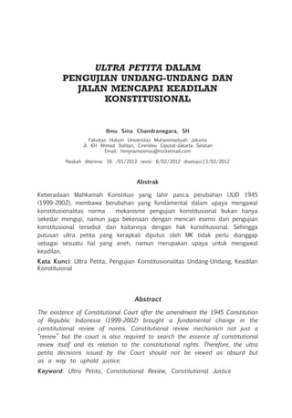 ULTRA PETITA DALAM
PENGUJIAN UNDANG-UNDANG DAN
JALAN MENCAPAI KEADILAN
KONSTITUSIONAL
Ibnu Sina Chandranegara, SH
Fakultas Hukum Universitas Muhammadiyah Jakarta
Jl. KH Ahmad Dahlan, Cirendeu Ciputat-Jakarta Selatan
Email: himynameisnou@rocketmail.com
Naskah diterima: 16 /01/2012 revisi: 6/02/2012 disetujui:13/02/2012
Abstrak
Keberadaan Mahkamah Konstitusi yang lahir pasca perubahan UUD 1945
(1999-2002), membawa berubahan yang fundamental dalam upaya mengawal
konstitusionalitas norma . mekanisme pengujian konstitusional bukan hanya
sekedar menguji, namun juga bekenaan dengan mencari esensi dari pengujian
konstitusional tersebut dan kaitannya dengan hak konstitusional. Sehingga
putusan ultra petita yang kerapkali diputus oleh MK tidak perlu dianggap
sebagai sesuatu hal yang aneh, namun merupakan upaya untuk mengawal
keadilan.
Kata Kunci: Ultra Petita, Pengujian Konstitusionalitas Undang-Undang, Keadilan
Konstituional
Abstract
The existence of Constitutional Court after the amendment the 1945 Constitution
of Republic Indonesia (1999-2002) brought a fundamental change in the
constitutional review of norms. Constitutional review mechanism not just a
“review” but the court is also required to search the essence of constitutional
review itself and its relation to the constitutional rights. Therefore, the ultra
petita decisions issued by the Court should not be viewed as absurd but
as a way to uphold justice.
Keyword: Ultra Petita, Constitutional Review, Constitutional Justice
 