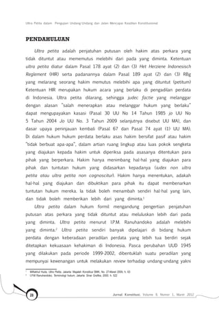Ultra Petita dalam Pengujian Undang-Undang dan Jalan Mencapai Keadilan Konstitusional
Jurnal Konstitusi, Volume 9, Nomor 1, Maret 201228
PENDAHULUAN
Ultra petita adalah penjatuhan putusan oleh hakim atas perkara yang
tidak dituntut atau mememutus melebihi dari pada yang diminta. Ketentuan
ultra petita diatur dalam Pasal 178 ayat (2) dan (3) Het Herziene Indonesisch
Reglement (HIR) serta padanannya dalam Pasal 189 ayat (2) dan (3) RBg
yang melarang seorang hakim memutus melebihi apa yang dituntut (petitum)
Ketentuan HIR merupakan hukum acara yang berlaku di pengadilan perdata
di Indonesia. Ultra petita dilarang, sehingga judec factie yang melanggar
dengan alasan ”salah menerapkan atau melanggar hukum yang berlaku”
dapat mengupayakan kasasi (Pasal 30 UU No 14 Tahun 1985 jo UU No
5 Tahun 2004 Jo UU No. 3 Tahun 2009 selanjutnya disebut UU MA), dan
dasar upaya peninjauan kembali (Pasal 67 dan Pasal 74 ayat (1) UU MA).
Di dalam hukum hukum perdata berlaku asas hakim bersifat pasif atau hakim
”tidak berbuat apa-apa”, dalam artian ruang lingkup atau luas pokok sengketa
yang diajukan kepada hakim untuk diperiksa pada asasanya ditentukan para
pihak yang berperkara. Hakim hanya menimbang hal-hal yang diajukan para
pihak dan tuntutan hukum yang didasarkan kepadanya (iudex non ultra
petita atau ultra petita non cognoscitur). Hakim hanya menentukan, adakah
hal-hal yang diajukan dan dibuktikan para pihak itu dapat membenarkan
tuntutan hukum mereka. Ia tidak boleh menambah sendiri hal-hal yang lain,
dan tidak boleh memberikan lebih dari yang diminta.1
Ultra petita dalam hukum formil mengandung pengertian penjatuhan
putusan atas perkara yang tidak dituntut atau meluluskan lebih dari pada
yang diminta. Ultra petita menurut I.P.M. Ranuhandoko adalah melebihi
yang diminta.2
Ultra petita sendiri banyak dipelajari di bidang hukum
perdata dengan keberadaan peradilan perdata yang lebih tua berdiri sejak
ditetapkan kekuasaan kehakiman di Indonesia. Pasca perubahan UUD 1945
yang dilakukan pada periode 1999-2002, dibentuklah suatu peradilan yang
mempunyai kewenangan untuk melakukan review terhadap undang-undang yakni
1	
Miftakhul Huda, Ultra Petita, Jakarta: Majalah Konstitusi BMK, No. 27-Maret 2009, h. 63
2	
I.P.M Ranuhandoko, Terminologi hukum, Jakarta: Sinar Grafika, 2000, h. 522
 