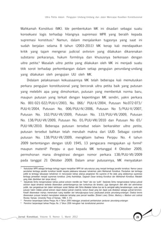 Jurnal Konstitusi, Volume 9, Nomor 1, Maret 2012 29
Ultra Petita dalam Pengujian Undang-Undang dan Jalan Mencapai Keadilan Konstitusional
Mahkamah Konstitusi (MK). Ide pembentukan MK ini disadari sebagai suatu
konsekuesi logis terhadap hilangnya supremasi MPR yang beralih kepada
supremasi konstitusi.3
Namun, dalam menjalankan tugasnya yang saat ini
sudah berjalan selama 8 tahun (2003-2011) MK kerap kali mendapatkan
kritik yang tajam mengenai judicial avtivism yang dilakukan dikarenakan
substansi perkaranya, hukum formilnya dan khususnya berkenaan dengan
ultra petita.4
Masalah ultra petita yang dilakukan oleh MK ini menjadi suatu
titik sorot terhadap perkembangan dalam setiap pengujian perundang-undang
yang dilakukan oleh pengujian UU oleh MK.
Didalam pelaksanaan kekuasaannya MK telah beberapa kali memutuskan
perkara pengujian konstitusional yang bercorak ultra petita baik yang putusan
yang melebihi apa yang dimohonkan, putusan yang membentuk norma baru,
maupun putusan yang terkait dengan kepentingan MK sendiri, yakni perkara
No. 001-021-022/PUU-I/2003, No. 066/ PUU-II/2004, Putusan No.072-073/
PUU-II/2004, Putusan No. 006/PUU-IV/2006, Putusan No 5/PUU-V/2007,
Putusan No. 102/PUU-VII/2009, Putusan No. 133/PUU-VII/2009, Putusan
No. 138/PUU-VII/2009, Putusan No. 01/PUU-VIII/2010 dan Putusan No 65/
PUU-VIII/2010. Beberapa putusan tersebut selain berkarakter ultra petita,
putusan tersebut bahkan telah merubah makna dari UUD. Sebagai contoh
putusan No. 138/PUU-VII/2009, mengklaim bahwa Perppu No. 4 tahun
2009 bertentangan dengan UUD 1945, 13 pengacara mengajukan uji formil5
maupun materiil6
Perppu a quo kepada MK tertanggal 4 Oktober 2009,
permohonan mana diregistrasi dengan nomor perkara 138/PUU-VII/2009
pada tanggal 21 Oktober 2009. Dalam amar putusannya, MK menyatakan
3	
Kedudukan MPR sebagai lembaga tertinggi negara menjadikan MPR lah satu-satunya yang menjadi lembaga penafsir konstitusi. Namun pasca
perubahan lembaga penafsir konstitusi beralih kepada pelaksana kekuasan kehakiman yakni Mahkamah Konstitusi. Perubahan dari lembaga
politik ke lembaga kekuasaan kehakiman ini menunjukan bahwa adanya pergeseran the supreme of the state yang sebelumnya supremasi
lembaga perwakilan menjadi supremasi konstitusi. [Jimly Asshiddiqie, Gagasan Dasar tentang Konstitusi dan Mahkamah Konstitusi, Makalah
yang tidak diterbitkan dan tanpa tahun]
4	
Satyabrata Sinha mengemukakan bahwa judicial activism memiliki sisi “hitam” dan sisi “putih”. Satybrata Sinha mengemukakan bahwa judicial
activism dapat dimaknai berbeda dikarenakan perkembangannya dan tumbuhnya ide tersebut, juga dipengaruhi oleh efek dari administrasi
publik, dan pengetahuan lain dalam kehidupan sosial. Bahkan oleh Sinha dikatakan bahwa dua sisi itu seringkali saling berseberangan, suatu saat
putusan hakim melalui judicial activism dapat disebut judicial creativity namun disaat yang lain dapat pula dikatakan sebagai judicial terrorism.
Kreatif dikarenakan mampu menemukan ruang keadilan dari terkungkungnya bunyi pasal-pasal produk perundang-undangan. Disebut teroris
dikarenakan putusan tersebut menciptakan ketakutan terhadap para pencari keadilan. [Robert Lowry Clinton, Marbury v. Madison and Judicial
Review, Kansas: University Press of Kansas, 1989, h. 81]
5	
Pemohon berpendapat bahwa Perppu No 4 Tahun 2009 melanggar prosedural pembentukan peraturan perundang-undangan
6	
Pemohon berpendapat bahwa Perppu No. 2 Tahun 2009 merugikan hak konstitutional pemohon
 