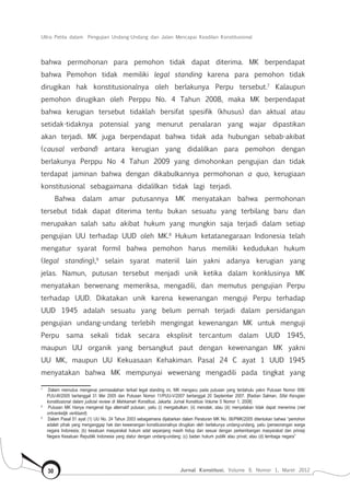 Ultra Petita dalam Pengujian Undang-Undang dan Jalan Mencapai Keadilan Konstitusional
Jurnal Konstitusi, Volume 9, Nomor 1, Maret 201230
bahwa permohonan para pemohon tidak dapat diterima. MK berpendapat
bahwa Pemohon tidak memiliki legal standing karena para pemohon tidak
dirugikan hak konstitusionalnya oleh berlakunya Perpu tersebut.7
Kalaupun
pemohon dirugikan oleh Perppu No. 4 Tahun 2008, maka MK berpendapat
bahwa kerugian tersebut tidaklah bersifat spesifik (khusus) dan aktual atau
setidak-tidaknya potensial yang menurut penalaran yang wajar dipastikan
akan terjadi. MK juga berpendapat bahwa tidak ada hubungan sebab-akibat
(causal verband) antara kerugian yang didalilkan para pemohon dengan
berlakunya Perppu No 4 Tahun 2009 yang dimohonkan pengujian dan tidak
terdapat jaminan bahwa dengan dikabulkannya permohonan a quo, kerugiaan
konstitusional sebagaimana didalilkan tidak lagi terjadi.
Bahwa dalam amar putusannya MK menyatakan bahwa permohonan
tersebut tidak dapat diterima tentu bukan sesuatu yang terbilang baru dan
merupakan salah satu akibat hukum yang mungkin saja terjadi dalam setiap
pengujian UU terhadap UUD oleh MK.8
Hukum ketatanegaraan Indonesia telah
mengatur syarat formil bahwa pemohon harus memiliki kedudukan hukum
(legal standing),9
selain syarat materiil lain yakni adanya kerugian yang
jelas. Namun, putusan tersebut menjadi unik ketika dalam konklusinya MK
menyatakan berwenang memeriksa, mengadili, dan memutus pengujian Perpu
terhadap UUD. Dikatakan unik karena kewenangan menguji Perpu terhadap
UUD 1945 adalah sesuatu yang belum pernah terjadi dalam persidangan
pengujian undang-undang terlebih mengingat kewenangan MK untuk menguji
Perpu sama sekali tidak secara eksplisit tercantum dalam UUD 1945,
maupun UU organik yang bersangkut paut dengan kewenangan MK yakni
UU MK, maupun UU Kekuasaan Kehakiman. Pasal 24 C ayat 1 UUD 1945
menyatakan bahwa MK mempunyai wewenang mengadili pada tingkat yang
7	
Dalam memutus mengenai permasalahan terkait legal standing ini, MK mengacu pada putusan yang terdahulu yakni Putusan Nomor 006/
PUU-III/2005 bertanggal 31 Mei 2005 dan Putusan Nomor 11/PUU-V/2007 bertanggal 20 September 2007. [Radian Salman, Sifat Kerugian
konstitusional dalam judicial review di Mahkamah Konstitusi, Jakarta: Jurnal Konstitusi Volume 5 Nomor 1, 2008]
8	
Putusan MK Hanya mengenal tiga alternatif putusan, yaitu (i) mengabulkan; (ii) menolak; atau (iii) menyatakan tidak dapat menerima (niet
ontvankelijk verklaard)
9	
Dalam Pasal 51 ayat (1) UU No. 24 Tahun 2003 sebagaimana dijabarkan dalam Peraturan MK No. 06/PMK/2005 ditentukan bahwa “pemohon
adalah pihak yang menganggap hak dan kewenangan konstitusionalnya dirugikan oleh berlakunya undang-undang, yaitu (perseorangan warga
negara Indonesia; (b) kesatuan masyarakat hukum adat sepanjang masih hidup dan sesuai dengan perkembangan masyarakat dan prinsip
Negara Kesatuan Republik Indonesia yang diatur dengan undang-undang; (c) badan hukum publik atau privat; atau (d) lembaga negara”
 