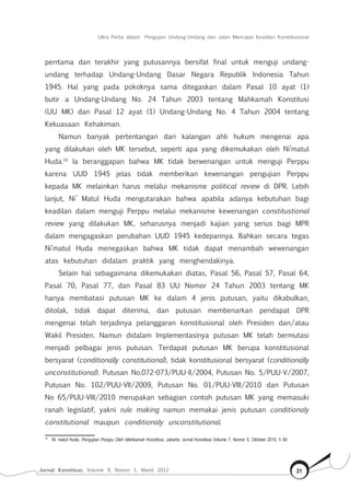 Jurnal Konstitusi, Volume 9, Nomor 1, Maret 2012 31
Ultra Petita dalam Pengujian Undang-Undang dan Jalan Mencapai Keadilan Konstitusional
perrtama dan terakhir yang putusannya bersifat final untuk menguji undang-
undang terhadap Undang-Undang Dasar Negara Republik Indonesia Tahun
1945. Hal yang pada pokoknya sama ditegaskan dalam Pasal 10 ayat (1)
butir a Undang-Undang No. 24 Tahun 2003 tentang Mahkamah Konstitusi
(UU MK) dan Pasal 12 ayat (1) Undang-Undang No. 4 Tahun 2004 tentang
Kekuasaan Kehakiman.
Namun banyak pertentangan dari kalangan ahli hukum mengenai apa
yang dilakukan oleh MK tersebut, seperti apa yang dikemukakan oleh Ni’matul
Huda.10
Ia beranggapan bahwa MK tidak berwenangan untuk menguji Perppu
karena UUD 1945 jelas tidak memberikan kewenangan pengujian Perppu
kepada MK melainkan harus melalui mekanisme political review di DPR. Lebih
lanjut, Ni’ Matul Huda mengutarakan bahwa apabila adanya kebutuhan bagi
keadilan dalam menguji Perppu melalui mekanisme kewenangan constitustional
review yang dilakukan MK, seharusnya menjadi kajian yang serius bagi MPR
dalam mengagaskan perubahan UUD 1945 kedepannya. Bahkan secara tegas
Ni’matul Huda menegaskan bahwa MK tidak dapat menambah wewenangan
atas kebutuhan didalam praktik yang menghendakinya.
Selain hal sebagaimana dikemukakan diatas, Pasal 56, Pasal 57, Pasal 64,
Pasal 70, Pasal 77, dan Pasal 83 UU Nomor 24 Tahun 2003 tentang MK
hanya membatasi putusan MK ke dalam 4 jenis putusan, yaitu dikabulkan,
ditolak, tidak dapat diterima, dan putusan membenarkan pendapat DPR
mengenai telah terjadinya pelanggaran konstitusional oleh Presiden dan/atau
Wakil Presiden. Namun didalam Implementasinya putusan MK telah bermutasi
menjadi pelbagai jenis putusan. Terdapat putusan MK berupa konstitusional
bersyarat (conditionally constitutional), tidak konstitusional bersyarat (conditionally
unconstitutional). Putusan No.072-073/PUU-II/2004, Putusan No. 5/PUU-V/2007,
Putusan No. 102/PUU-VII/2009, Putusan No. 01/PUU-VIII/2010 dan Putusan
No 65/PUU-VIII/2010 merupakan sebagian contoh putusan MK yang memasuki
ranah legislatif, yakni rule making namun memakai jenis putusan conditionaly
constitutional maupun conditionaly unconstitutional.
10	
Ni’ matul Huda, Pengujian Perppu Oleh Mahkamah Konstitusi, Jakarta: Jurnal Konstitusi Volume 7, Nomor 5, Oktober 2010, h 90
 