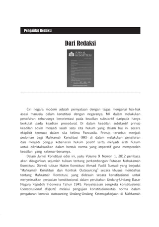 Ciri negara modern adalah pernyataan dengan tegas mengenai hak-hak
asasi manusia dalam konstitusi dengan negaranya. MK dalam melakukan
penafsiran seharusnya berorientasi pada keadilan substantif daripada hanya
berkutat pada keadilan prosedural. Di dalam keadilan substantif prinsip
keadilan sosial menjadi salah satu cita hukum yang dalam hal ini secara
eksplisit termuat dalam sila kelima Pancasila. Prinsip tersebut menjadi
pedoman bagi Mahkamah Konstitusi (MK) di dalam melakukan penafsiran
dan menjadi penguji kebenaran hukum positif serta menjadi arah hukum
untuk dikristalisasikan dalam bentuk norma yang imperatif guna memperoleh
keadilan yang sebenar-benarnya.
Dalam Jurnal Konstitusi edisi ini, yaitu Volume 9 Nomor 1, 2012 pembaca
akan disuguhkan sejumlah tulisan tentang perkembangan Putusan Mahakamah
Konstitusi. Diawali tulisan Hakim Konstitusi Ahmad Fadlil Sumadi yang berjudul
“Mahkamah Konstitusi dan Kontrak Outsourcing” secara khusus membahas
tentang Mahkamah Konstitusi, yang didesain secara konstitusional untuk
menyelesaikan persoalan konstitusional dalam perubahan Undang-Undang Dasar
Negara Republik Indonesia Tahun 1945. Penyelesaian sengketa konstitusional
(constitutional dispute) melalui pengujian konstitusionalitas norma dalam
pengaturan kontrak outsourcing Undang-Undang Ketenagakerjaan di Mahkamah
Dari Redaksi
Pengantar Redaksi
 