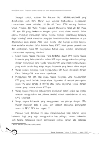 Ultra Petita dalam Pengujian Undang-Undang dan Jalan Mencapai Keadilan Konstitusional
Jurnal Konstitusi, Volume 9, Nomor 1, Maret 201232
Sebagai contoh, putusan No. Putusan No. 102/PUU-VII/2009 yang
dimohonkan oleh Refly Harun dan Mahesa Prabandono mengajukan
constitutional review terhadap UU No 42 Tahun 2008 tentang Pemilihan
Umum Presiden dan Wakil Presiden (pilpres) khususnya Pasal 28 dan Pasal
111 ayat (1) yang berkenaan dengan syarat untuk dapat memilih dalam
pilpres. Pemohon mendalilkan bahwa mereka memiliki kepentingan langsung
(legal standing) untuk memohon pengujian konstitusionalitas ketentuan a quo
dikarenakan pada pilpres 2009 silam mereka (dan banyak pemilih lainnya)
tidak terdaftar didalam Daftar Pemilih Tetap (DPT). Hasil proses pemeriksaan,
dan pembuktian, maka MK menyatakan bahwa pasal tersebut conditionally
constitutional sepanjang dimaknai:
1.	 Selain warga negara Indoensia yang terdaftar dalam DPT warga negara
Indonesia yang belum terdaftar dalam DPT dapat menggunakan hak pilihnya
dengan menunjukan Kartu Tanda Penduduk/KTP yang masih berlaku/Paspor
yang masih berlaku bagi warga negara Indonesia yang berada diluar negeri;
2.	 Warga negara Indonesia yang menggunakan KTP harus dilengkapi dengan
Kartu Keluarga/KK atau nama sejenisnya;
3.	 Penggunaan hak pilih bagi warga negara Indonesia yang menggunakan
KTP yang masih berlaku hanya dapat digunakan di tempat pemungutan
suara?TPS yang berada di RT/RW atau nama sejenisnya sesuai dengan
alamat yang tertera dalam KTP-nya;
4.	 Warga negara Indonesia sebagaimana disebutkan dalam angka tiga diatas,
sebelum menggunakan hak pilihnya, terlebih dahulu mendaftarkan di pada
KPPS setempat;
5.	 Warga negara Indoensia, yang menggunakan hak pilihnya dengan KTP/
Paspor dilakukan pada 1 (satu) jam sebelum selesainya pemungutan
suara di TPS/ TPS luar negeri. 11
Putusan yang demikian ini jelas menguntungkan bagi seluruh rakyat
Indonesia bagi yang ingin menggunakan hak pilihnya, namun terkendala
oleh karena kekacauan sistem administrasi pemilu. Namun ada beberapa
11	
Putusan Mahkamah Konstitusi No. 102/PUU-VII/2009
 