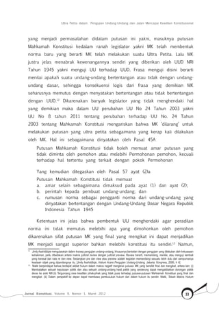 Jurnal Konstitusi, Volume 9, Nomor 1, Maret 2012 33
Ultra Petita dalam Pengujian Undang-Undang dan Jalan Mencapai Keadilan Konstitusional
yang menjadi permasalahan didalam putusan ini yakni, masuknya putusan
Mahkamah Konstitusi kedalam ranah legislator yakni MK telah membentuk
norma baru yang berarti MK telah melakukan suatu Ultra Petita. Lalu MK
justru jelas menabrak kewenangannya sendiri yang diberikan oleh UUD NRI
Tahun 1945 yakni menguji UU terhadap UUD. Frasa menguji disini berarti
menilai apakah suatu undang-undang bertentangan atau tidak dengan undang-
undang dasar, sehingga konsekuensi logis dari frasa yang demikian MK
seharusnya memutus dengan menyatakan bertentangan atau tidak bertentangan
dengan UUD.12
Dikarenakan banyak legislator yang tidak menghendaki hal
yang demikian maka dalam UU perubahan UU No 24 Tahun 2003 yakni
UU No 8 tahun 2011 tentang perubahan terhadap UU No. 24 Tahun
2003 tentang Mahkamah Konstitusi mengariskan bahwa MK ‘dilarang’ untuk
melakukan putusan yang ultra petita sebagaimana yang kerap kali dilakukan
oleh MK. Hal ini sebagaimana dinyatakan oleh Pasal 45A
Putusan Mahkamah Konstitusi tidak boleh memuat amar putusan yang
tidak diminta oleh pemohon atau melebihi Permohonan pemohon, kecuali
terhadap hal tertentu yang terkait dengan pokok Permohonan
Yang kemudian ditegaskan oleh Pasal 57 ayat (2)a
Putusan Mahkamah Konstitusi tidak memuat
a.	 amar selain sebagaimana dimaksud pada ayat (1) dan ayat (2);
b.	 perintah kepada pembuat undang-undang; dan
c.	 rumusan norma sebagai pengganti norma dari undang-undang yang
dinyatakan bertentangan dengan Undang-Undang Dasar Negara Republik
Indonesia Tahun 1945
Ketentuan ini jelas bahwa pembentuk UU menghendaki agar peradilan
norma ini tidak memutus melebihi apa yang dimohonkan oleh pemohon
dikarenakan sifat putusan MK yang final yang mengikat ini dapat menjadikan
MK menjadi sangat superior bahkan melebihi konstitusi itu sendiri.13
Namun,
12	
Jimly Asshiddiqie mengutarakan dalam konsep pengujian undang-undang, khususnya berkaitan dengan pengujian yang dilakukan oleh kekuasaan
kehakiman, perlu dibedakan antara makna judicial review dengan judicial preview. Review berarti, memandang, menilai, atau menguji kembali
yang berasal dari kata re dan view. Sedangkan pre dan view atau preview adalah kegiatan memandangi sesuatu lebih dulu dari sempurnanya
keadaan objek yang dipandangnya itu. [Jimly Asshiddiqie, Hukum Acara Pengujian Undang-Undang, Jakarta: Konpress, 2006, h 4]
13	
Malik berpendapat bahwa terdapat akibat hukum dalam makna negatif mengenai putusan MK yang bersifat final dan mengikat, antara lain: (i)
Membatalkan sebuah keputusan politik dan atau sebuah undang-undang hasil politik yang cenderung dapat mengakibatkan dorongan politik
deras ke arah MK.(ii) Terguncang rasa keadilan pihak-pihak yang tidak puas terhadap putusan-putusan Mahkamah Konstitusi yang final dan
mengikat. (iii) Dalam perspektif ke depan dapat membawa pembusukan hukum dari dalam hukum itu sendiri. Malik, Telaah Makna Hukum
 