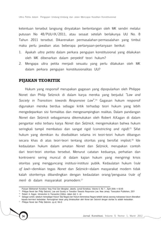 Ultra Petita dalam Pengujian Undang-Undang dan Jalan Mencapai Keadilan Konstitusional
Jurnal Konstitusi, Volume 9, Nomor 1, Maret 201234
ketentuan tersebut langsung dinyatakan bertentangan oleh MK sendiri melalui
putusan No 48/PUU-IX/2011, atau sesaat setelah berlakunya UU No. 8
Tahun 2011 tersebut. Dikarenakan permasalahan-permasalahan yang timbul
maka perlu jawaban atas beberapa pertanyaan-pertanyaan berikut:
1.	 Apakah ultra petita dalam perkara pengujian konstitusional yang dilakukan
oleh MK dibenarkan dalam perpektif teori hukum?
2.	 Mengapa ultra petita menjadi sesuatu yang perlu dilakukan oleh MK
dalam perkara pengujian konstitusionalitas UU?
PIJAKAN TEORITIK
Hukum yang responsif merupakan gagasan yang dipopularkan oleh Philippe
Nonet dan Philip Selznick di dalam karya mereka yang berjudul “Law and
Society in Transition: towards Responsive Law”.14
Gagasan hukum responsif
digunakan mereka berdua sebagai kritik terhadap teori hukum yang lebih
mengedepankan sisi formalitas dan mengesampingkan realitas. Dalam pandangan
Nonet dan Selznick sebagaimana dikemukakan oleh Robert A.Kagan di dalam
pengantar edisi terbaru karya Nonet dan Selznick, mengemukakan bahwa hukum
seringkali tampil membatasi dan sangat rigid (constricting and rigid).15
Sifat
hukum yang demikian itu disebabkan selama ini teori-teori hukum dibangun
secara khas di atas teori-teori tentang otoritas yang bersifat implisit.16
Ide
kedaulatan hukum dalam amatan Nonet dan Selznick, merupakan contoh
dari teori-teori otoritas tersebut. Menurut catatan keduanya, perhatian dan
kontroversi sering muncul di dalam kajian hukum yang mengiringi krisis
otoritas yang mengguncang institusi-institusi publik. Kedaulatan hukum (rule
of law)—demikian tegas Nonet dan Selznick—dalam masyarakat modern tidak
kalah otoriternya dibandingkan dengan kedaulatan orang/penguasa (rule of
men) di dalam masyarakat pramodern.17
Putusan Mahkamah Konstitusi Yang Final Dan Mengikat, Jakarta: Jurnal Konstitusi, Volume 6, No 1 , April 2009, h 92-95
14	
Philippe Nonet dan Philip Selznick, Law and Society in Transition Towards Responsive Law, New Jersey: Transcation Publishers, 2001
15	
Robert. A. Kagan, Introduction to Transaction Edition, dalam ibid, h. viii
16	
Sebagai contoh, sebelum mempelajari Hukum Tata Negara dan Hukum Administrasi Negara terlebih dahulu seorang mahasiswa hukum dikenalkan
kepada teori-teori kedaulatan. Kemungkinan besar yang dimaksudkan oleh Nonet dan Selznick dengan otoritas itu adalah kedaulatan.
17	
Philippe Nonet dan Philip Selznick, op.cit, hlm.6
 