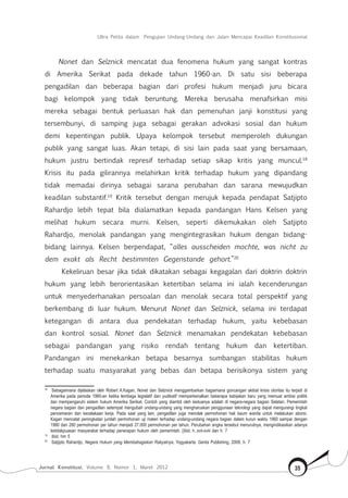 Jurnal Konstitusi, Volume 9, Nomor 1, Maret 2012 35
Ultra Petita dalam Pengujian Undang-Undang dan Jalan Mencapai Keadilan Konstitusional
Nonet dan Selznick mencatat dua fenomena hukum yang sangat kontras
di Amerika Serikat pada dekade tahun 1960-an. Di satu sisi beberapa
pengadilan dan beberapa bagian dari profesi hukum menjadi juru bicara
bagi kelompok yang tidak beruntung. Mereka berusaha menafsirkan misi
mereka sebagai bentuk perluasan hak dan pemenuhan janji konstitusi yang
tersembunyi, di samping juga sebagai gerakan advokasi sosial dan hukum
demi kepentingan publik. Upaya kelompok tersebut memperoleh dukungan
publik yang sangat luas. Akan tetapi, di sisi lain pada saat yang bersamaan,
hukum justru bertindak represif terhadap setiap sikap kritis yang muncul.18
Krisis itu pada gilirannya melahirkan kritik terhadap hukum yang dipandang
tidak memadai dirinya sebagai sarana perubahan dan sarana mewujudkan
keadilan substantif.19
Kritik tersebut dengan merujuk kepada pendapat Satjipto
Rahardjo lebih tepat bila dialamatkan kepada pandangan Hans Kelsen yang
melihat hukum secara murni. Kelsen, seperti dikemukakan oleh Satjipto
Rahardjo, menolak pandangan yang mengintegrasikan hukum dengan bidang-
bidang lainnya. Kelsen berpendapat, “alles ausscheiden mochte, was nicht zu
dem exakt als Recht bestimmten Gegenstande gehort.”20
Kekeliruan besar jika tidak dikatakan sebagai kegagalan dari doktrin doktrin
hukum yang lebih berorientasikan ketertiban selama ini ialah kecenderungan
untuk menyederhanakan persoalan dan menolak secara total perspektif yang
berkembang di luar hukum. Menurut Nonet dan Selznick, selama ini terdapat
ketegangan di antara dua pendekatan terhadap hukum, yaitu kebebasan
dan kontrol sosial. Nonet dan Selznick menamakan pendekatan kebebasan
sebagai pandangan yang risiko rendah tentang hukum dan ketertiban.
Pandangan ini menekankan betapa besarnya sumbangan stabilitas hukum
terhadap suatu masyarakat yang bebas dan betapa berisikonya sistem yang
18	
Sebagaimana dijelaskan oleh Robert A.Kagan, Nonet dan Selznick menggambarkan bagaimana goncangan akibat krisis otoritas itu terjadi di
Amerika pada periode 1960-an ketika lembaga legislatif dan yudikatif memperkenalkan beberapa kebijakan baru yang memuat ambisi politik
dan mempengaruhi sistem hukum Amerika Serikat. Contoh yang diambil oleh keduanya adalah di negara-negara bagian Selatan. Pemerintah
negara bagian dan pengadilan setempat mengubah undang-undang yang mengharuskan penggunaan teknologi yang dapat mengurangi tingkat
pencemaran dan kecelakaan kerja. Pada saat yang lain, pengadilan juga menolak permohonan hak kaum wanita untuk melakukan aborsi.
Kagan mencatat peningkatan jumlah permohonan uji materi terhadap undang-undang negara bagian dalam kurun waktu 1960 sampai dengan
1980 dari 280 permohonan per tahun menjadi 27.000 permohonan per tahun. Perubahan angka tersebut menurutnya, mengindikasikan adanya
ketidakpuasan masyarakat terhadap penerapan hukum oleh pemerintah. [Ibid, h..xvii-xviii dan h. 7
19	
Ibid, hm 5
20	
Satjipto Rahardjo, Negara Hukum yang Membahagiakan Rakyatnya, Yogyakarta: Genta Publishing, 2009, h. 7
 