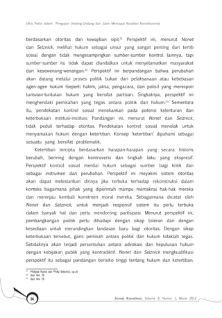 Ultra Petita dalam Pengujian Undang-Undang dan Jalan Mencapai Keadilan Konstitusional
Jurnal Konstitusi, Volume 9, Nomor 1, Maret 201236
berdasarkan otoritas dan kewajiban sipil.21
Perspektif ini, menurut Nonet
dan Selznick, melihat hukum sebagai unsur yang sangat penting dari tertib
sosial dengan tidak mengesampingkan sumber-sumber kontrol lainnya, tapi
sumber-sumber itu tidak dapat diandalkan untuk menyelamatkan masyarakat
dari kesewenang-wenangan.22
Perspektif ini berpandangan bahwa perubahan
akan datang melalui proses politik bukan dari pelaksanaan atau kebebasan
agen-agen hukum (seperti hakim, jaksa, pengacara, dan polisi) yang merespon
tuntutan-tuntutan hukum yang bersifat partisan. Singkatnya, perspektif ini
menghendaki pemisahan yang tegas antara politik dan hukum.23
Sementara
itu, pendekatan kontrol sosial menekankan pada potensi kelenturan dan
keterbukaan institusi-institusi. Pandangan ini, menurut Nonet dan Selznick,
tidak peduli terhadap otoritas. Pendekatan kontrol sosial menolak untuk
menyamakan hukum dengan ketertiban. Konsep ‘ketertiban’ dipahami sebagai
sesuatu yang bersifat problematik.
Ketertiban tercipta berdasarkan harapan-harapan yang secara historis
berubah, beriring dengan kontroversi dan tingkah laku yang ekspresif.
Perspektif kontrol sosial menilai hukum sebagai sumber bagi kritik dan
sebagai instrumen dari perubahan. Perspektif ini meyakini sistem otoritas
akan dapat melestarikan dirinya jika terbuka terhadap rekonstruksi dalam
konteks bagaimana pihak yang diperintah mampu memaknai hak-hak mereka
dan meninjau kembali komitmen moral mereka. Sebagaimana dicatat oleh
Nonet dan Selznick, untuk menjadi responsif sistem itu perlu terbuka
dalam banyak hal dan perlu mendorong partisipasi. Menurut perspektif ini,
pembangkangan politik perlu dihadapi dengan sikap toleran dan dengan
kesediaan untuk merundingkan landasan baru bagi otoritas. Dengan sikap
keterbukaan tersebut, garis pemisah antara politik dan hukum tidaklah tegas.
Setidaknya akan terjadi persentuhan antara advokasi dan keputusan hukum
dengan kebijakan publik yang kontradiktif. Nonet dan Selznick mengkualifikasi
perspektif itu sebagai pandangan berisiko tinggi tentang hukum dan ketertiban.
21	
Philippe Nonet dan Philip Selznick, op.cit
22	
Ibid. hlm 78
23	
Ibid, hlm 79
 